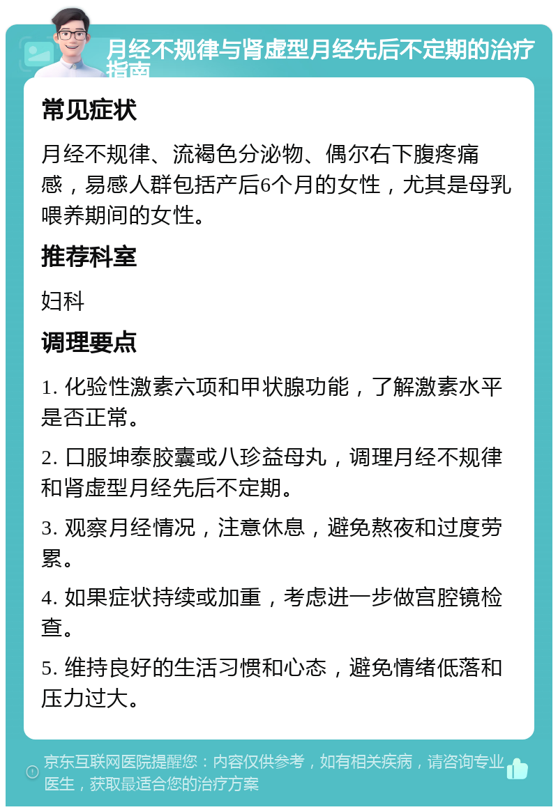 月经不规律与肾虚型月经先后不定期的治疗指南 常见症状 月经不规律、流褐色分泌物、偶尔右下腹疼痛感，易感人群包括产后6个月的女性，尤其是母乳喂养期间的女性。 推荐科室 妇科 调理要点 1. 化验性激素六项和甲状腺功能，了解激素水平是否正常。 2. 口服坤泰胶囊或八珍益母丸，调理月经不规律和肾虚型月经先后不定期。 3. 观察月经情况，注意休息，避免熬夜和过度劳累。 4. 如果症状持续或加重，考虑进一步做宫腔镜检查。 5. 维持良好的生活习惯和心态，避免情绪低落和压力过大。