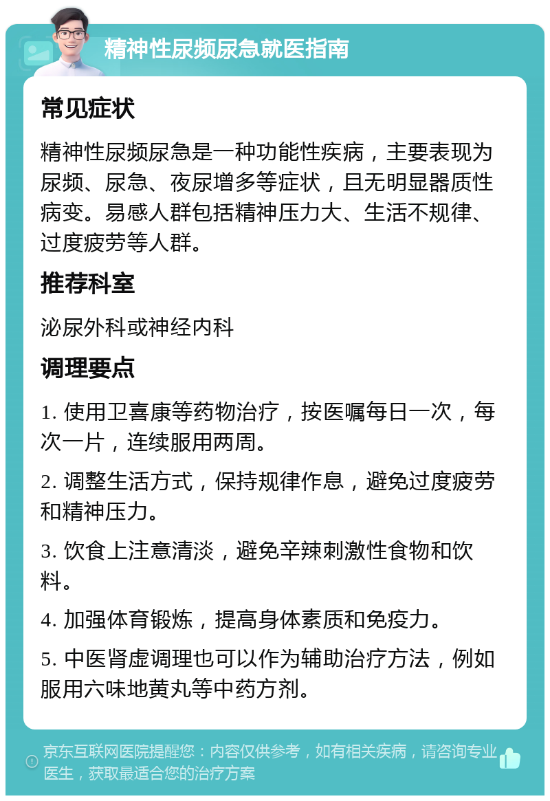 精神性尿频尿急就医指南 常见症状 精神性尿频尿急是一种功能性疾病，主要表现为尿频、尿急、夜尿增多等症状，且无明显器质性病变。易感人群包括精神压力大、生活不规律、过度疲劳等人群。 推荐科室 泌尿外科或神经内科 调理要点 1. 使用卫喜康等药物治疗，按医嘱每日一次，每次一片，连续服用两周。 2. 调整生活方式，保持规律作息，避免过度疲劳和精神压力。 3. 饮食上注意清淡，避免辛辣刺激性食物和饮料。 4. 加强体育锻炼，提高身体素质和免疫力。 5. 中医肾虚调理也可以作为辅助治疗方法，例如服用六味地黄丸等中药方剂。