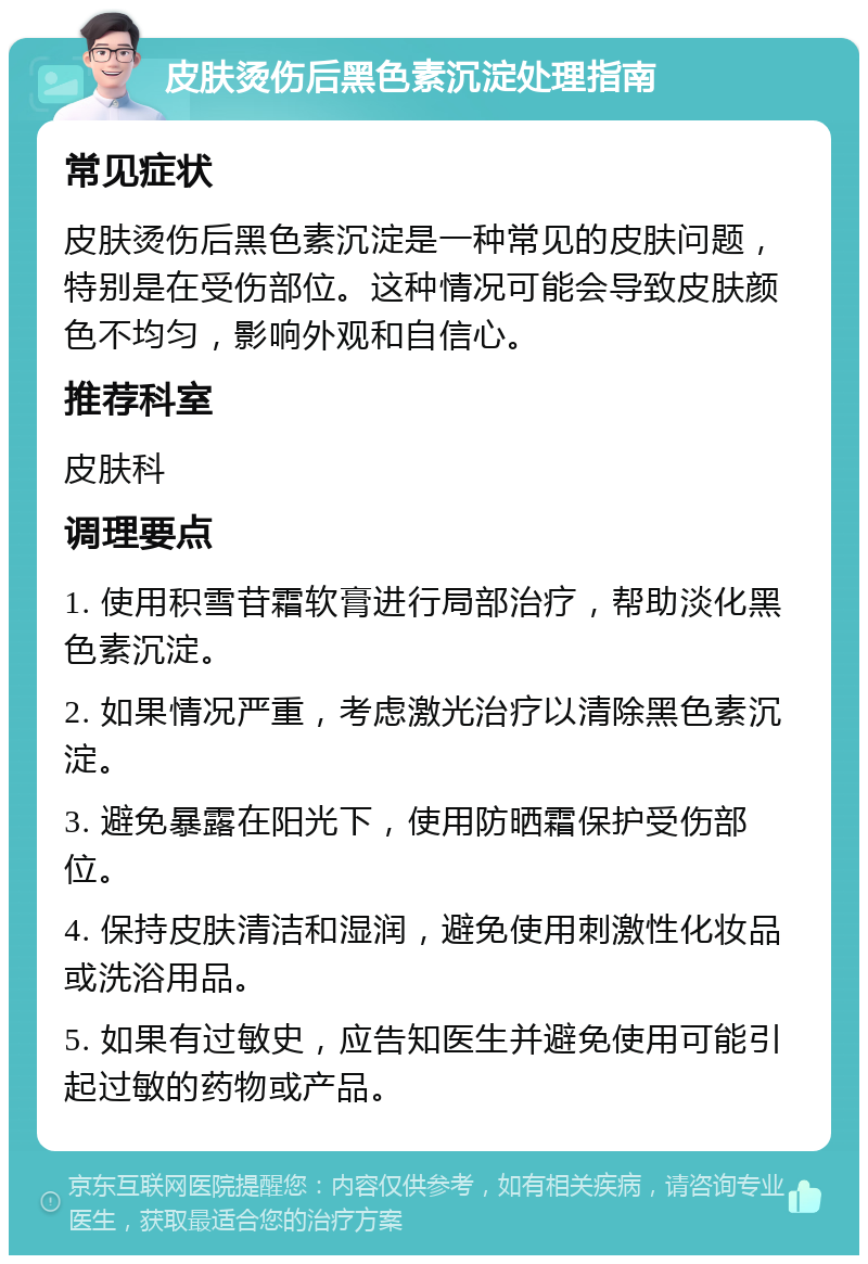 皮肤烫伤后黑色素沉淀处理指南 常见症状 皮肤烫伤后黑色素沉淀是一种常见的皮肤问题，特别是在受伤部位。这种情况可能会导致皮肤颜色不均匀，影响外观和自信心。 推荐科室 皮肤科 调理要点 1. 使用积雪苷霜软膏进行局部治疗，帮助淡化黑色素沉淀。 2. 如果情况严重，考虑激光治疗以清除黑色素沉淀。 3. 避免暴露在阳光下，使用防晒霜保护受伤部位。 4. 保持皮肤清洁和湿润，避免使用刺激性化妆品或洗浴用品。 5. 如果有过敏史，应告知医生并避免使用可能引起过敏的药物或产品。