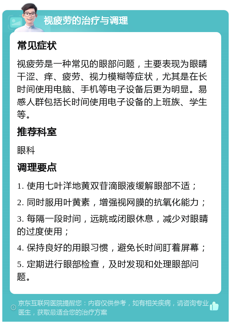 视疲劳的治疗与调理 常见症状 视疲劳是一种常见的眼部问题，主要表现为眼睛干涩、痒、疲劳、视力模糊等症状，尤其是在长时间使用电脑、手机等电子设备后更为明显。易感人群包括长时间使用电子设备的上班族、学生等。 推荐科室 眼科 调理要点 1. 使用七叶洋地黄双苷滴眼液缓解眼部不适； 2. 同时服用叶黄素，增强视网膜的抗氧化能力； 3. 每隔一段时间，远眺或闭眼休息，减少对眼睛的过度使用； 4. 保持良好的用眼习惯，避免长时间盯着屏幕； 5. 定期进行眼部检查，及时发现和处理眼部问题。