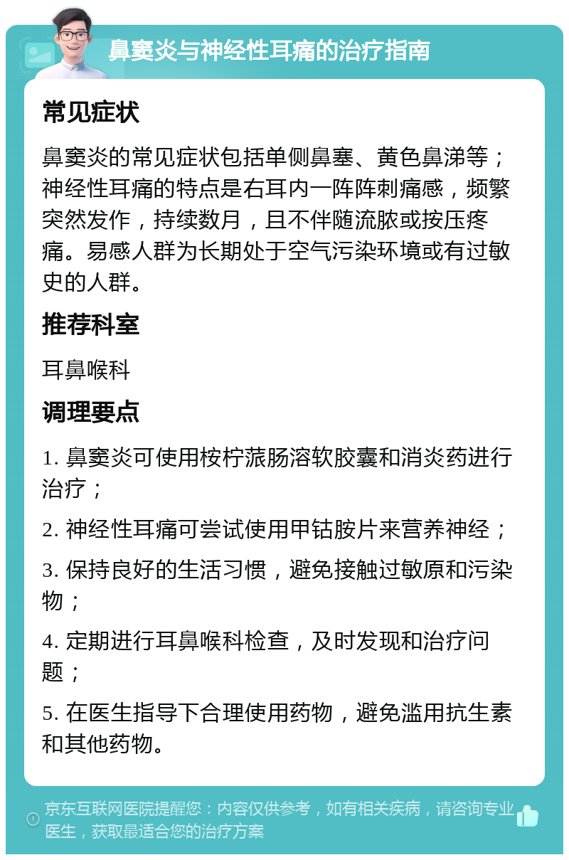 鼻窦炎与神经性耳痛的治疗指南 常见症状 鼻窦炎的常见症状包括单侧鼻塞、黄色鼻涕等；神经性耳痛的特点是右耳内一阵阵刺痛感，频繁突然发作，持续数月，且不伴随流脓或按压疼痛。易感人群为长期处于空气污染环境或有过敏史的人群。 推荐科室 耳鼻喉科 调理要点 1. 鼻窦炎可使用桉柠蒎肠溶软胶囊和消炎药进行治疗； 2. 神经性耳痛可尝试使用甲钴胺片来营养神经； 3. 保持良好的生活习惯，避免接触过敏原和污染物； 4. 定期进行耳鼻喉科检查，及时发现和治疗问题； 5. 在医生指导下合理使用药物，避免滥用抗生素和其他药物。