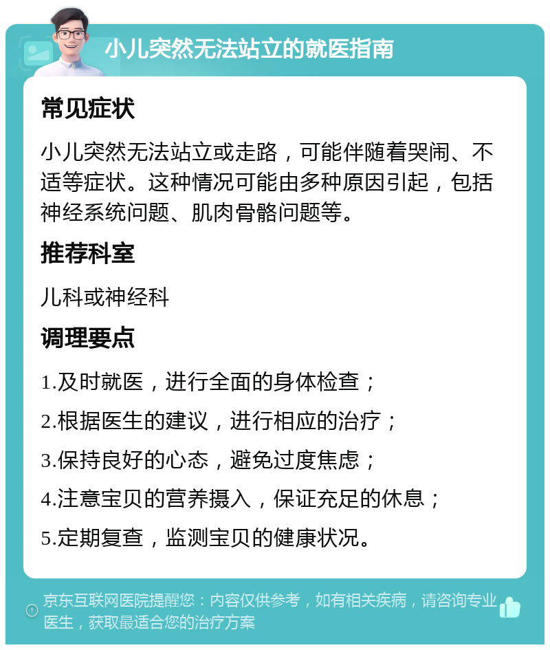 小儿突然无法站立的就医指南 常见症状 小儿突然无法站立或走路，可能伴随着哭闹、不适等症状。这种情况可能由多种原因引起，包括神经系统问题、肌肉骨骼问题等。 推荐科室 儿科或神经科 调理要点 1.及时就医，进行全面的身体检查； 2.根据医生的建议，进行相应的治疗； 3.保持良好的心态，避免过度焦虑； 4.注意宝贝的营养摄入，保证充足的休息； 5.定期复查，监测宝贝的健康状况。