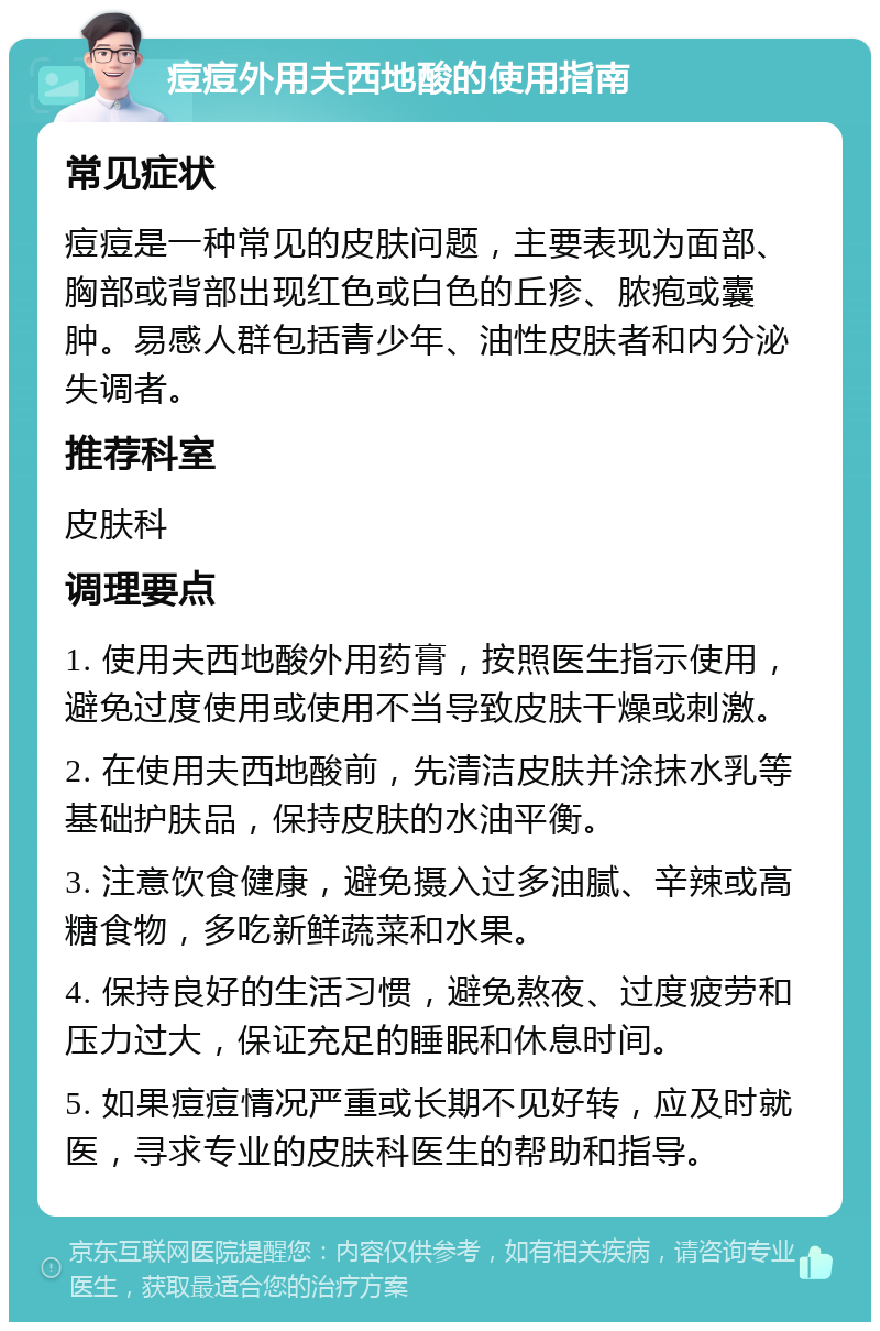 痘痘外用夫西地酸的使用指南 常见症状 痘痘是一种常见的皮肤问题，主要表现为面部、胸部或背部出现红色或白色的丘疹、脓疱或囊肿。易感人群包括青少年、油性皮肤者和内分泌失调者。 推荐科室 皮肤科 调理要点 1. 使用夫西地酸外用药膏，按照医生指示使用，避免过度使用或使用不当导致皮肤干燥或刺激。 2. 在使用夫西地酸前，先清洁皮肤并涂抹水乳等基础护肤品，保持皮肤的水油平衡。 3. 注意饮食健康，避免摄入过多油腻、辛辣或高糖食物，多吃新鲜蔬菜和水果。 4. 保持良好的生活习惯，避免熬夜、过度疲劳和压力过大，保证充足的睡眠和休息时间。 5. 如果痘痘情况严重或长期不见好转，应及时就医，寻求专业的皮肤科医生的帮助和指导。