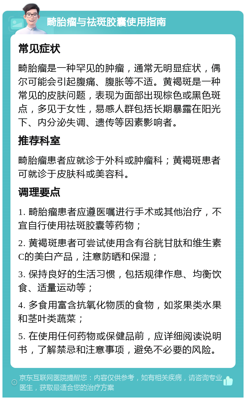 畸胎瘤与祛斑胶囊使用指南 常见症状 畸胎瘤是一种罕见的肿瘤，通常无明显症状，偶尔可能会引起腹痛、腹胀等不适。黄褐斑是一种常见的皮肤问题，表现为面部出现棕色或黑色斑点，多见于女性，易感人群包括长期暴露在阳光下、内分泌失调、遗传等因素影响者。 推荐科室 畸胎瘤患者应就诊于外科或肿瘤科；黄褐斑患者可就诊于皮肤科或美容科。 调理要点 1. 畸胎瘤患者应遵医嘱进行手术或其他治疗，不宜自行使用祛斑胶囊等药物； 2. 黄褐斑患者可尝试使用含有谷胱甘肽和维生素C的美白产品，注意防晒和保湿； 3. 保持良好的生活习惯，包括规律作息、均衡饮食、适量运动等； 4. 多食用富含抗氧化物质的食物，如浆果类水果和茎叶类蔬菜； 5. 在使用任何药物或保健品前，应详细阅读说明书，了解禁忌和注意事项，避免不必要的风险。