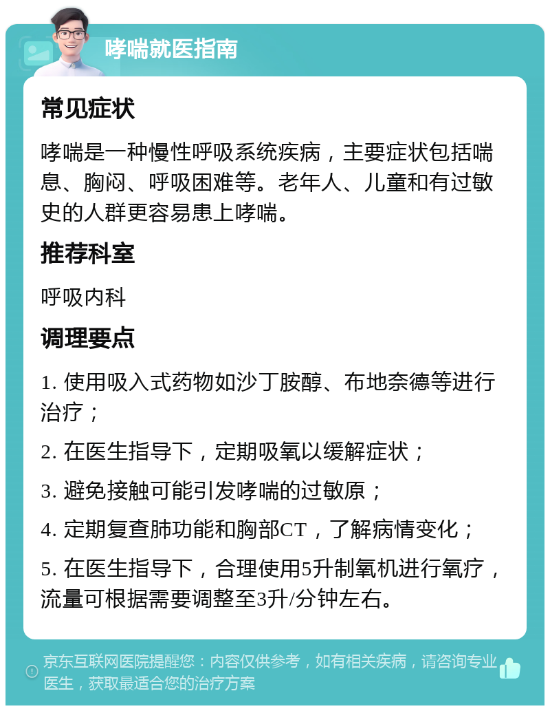 哮喘就医指南 常见症状 哮喘是一种慢性呼吸系统疾病，主要症状包括喘息、胸闷、呼吸困难等。老年人、儿童和有过敏史的人群更容易患上哮喘。 推荐科室 呼吸内科 调理要点 1. 使用吸入式药物如沙丁胺醇、布地奈德等进行治疗； 2. 在医生指导下，定期吸氧以缓解症状； 3. 避免接触可能引发哮喘的过敏原； 4. 定期复查肺功能和胸部CT，了解病情变化； 5. 在医生指导下，合理使用5升制氧机进行氧疗，流量可根据需要调整至3升/分钟左右。