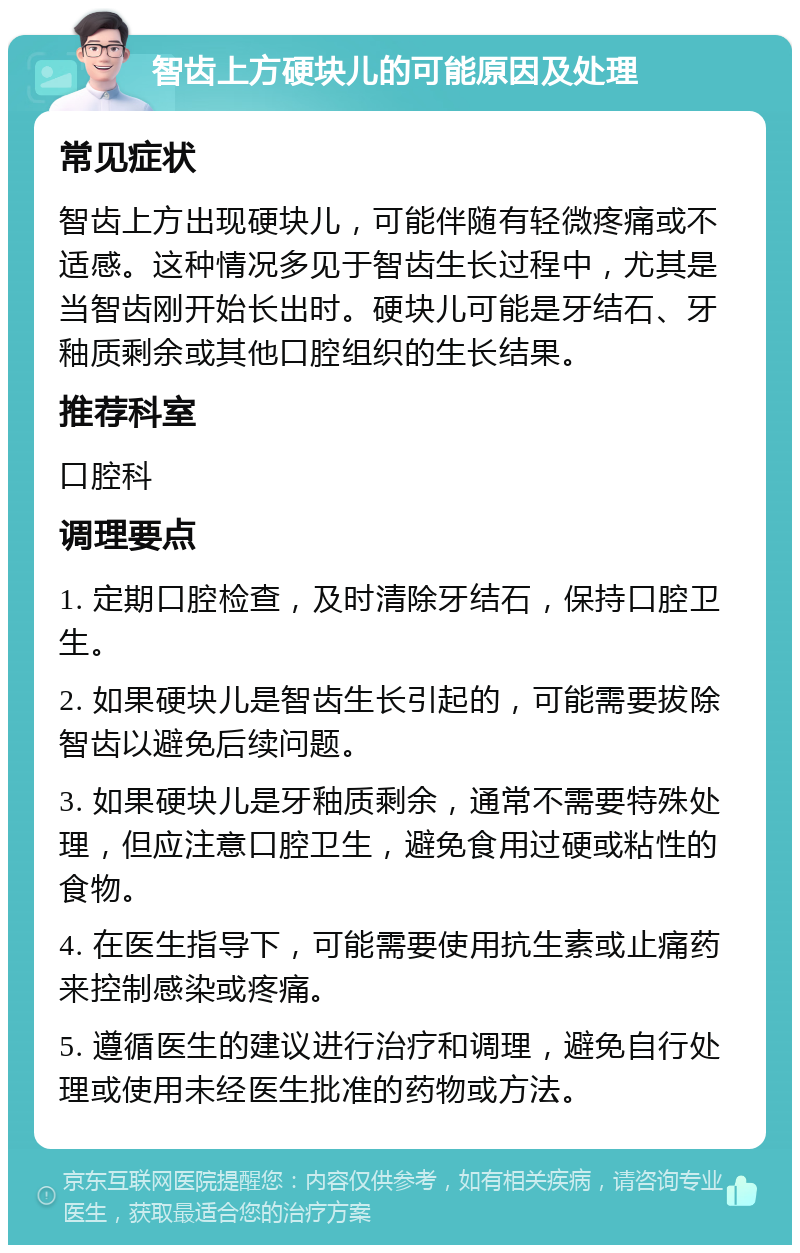 智齿上方硬块儿的可能原因及处理 常见症状 智齿上方出现硬块儿，可能伴随有轻微疼痛或不适感。这种情况多见于智齿生长过程中，尤其是当智齿刚开始长出时。硬块儿可能是牙结石、牙釉质剩余或其他口腔组织的生长结果。 推荐科室 口腔科 调理要点 1. 定期口腔检查，及时清除牙结石，保持口腔卫生。 2. 如果硬块儿是智齿生长引起的，可能需要拔除智齿以避免后续问题。 3. 如果硬块儿是牙釉质剩余，通常不需要特殊处理，但应注意口腔卫生，避免食用过硬或粘性的食物。 4. 在医生指导下，可能需要使用抗生素或止痛药来控制感染或疼痛。 5. 遵循医生的建议进行治疗和调理，避免自行处理或使用未经医生批准的药物或方法。