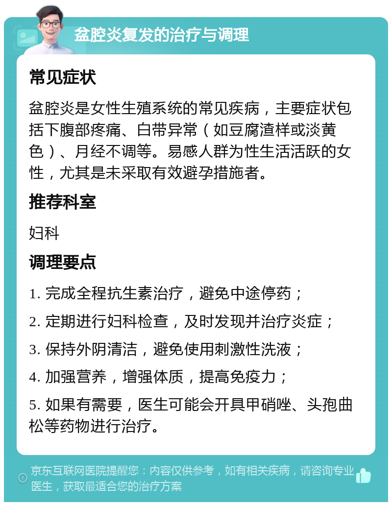 盆腔炎复发的治疗与调理 常见症状 盆腔炎是女性生殖系统的常见疾病，主要症状包括下腹部疼痛、白带异常（如豆腐渣样或淡黄色）、月经不调等。易感人群为性生活活跃的女性，尤其是未采取有效避孕措施者。 推荐科室 妇科 调理要点 1. 完成全程抗生素治疗，避免中途停药； 2. 定期进行妇科检查，及时发现并治疗炎症； 3. 保持外阴清洁，避免使用刺激性洗液； 4. 加强营养，增强体质，提高免疫力； 5. 如果有需要，医生可能会开具甲硝唑、头孢曲松等药物进行治疗。