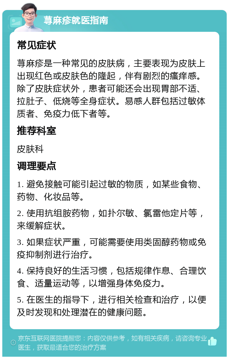 荨麻疹就医指南 常见症状 荨麻疹是一种常见的皮肤病，主要表现为皮肤上出现红色或皮肤色的隆起，伴有剧烈的瘙痒感。除了皮肤症状外，患者可能还会出现胃部不适、拉肚子、低烧等全身症状。易感人群包括过敏体质者、免疫力低下者等。 推荐科室 皮肤科 调理要点 1. 避免接触可能引起过敏的物质，如某些食物、药物、化妆品等。 2. 使用抗组胺药物，如扑尔敏、氯雷他定片等，来缓解症状。 3. 如果症状严重，可能需要使用类固醇药物或免疫抑制剂进行治疗。 4. 保持良好的生活习惯，包括规律作息、合理饮食、适量运动等，以增强身体免疫力。 5. 在医生的指导下，进行相关检查和治疗，以便及时发现和处理潜在的健康问题。