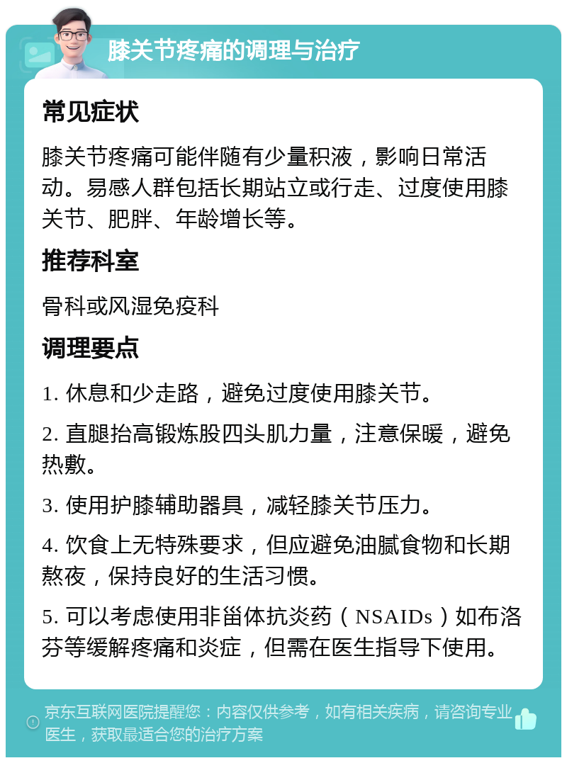 膝关节疼痛的调理与治疗 常见症状 膝关节疼痛可能伴随有少量积液，影响日常活动。易感人群包括长期站立或行走、过度使用膝关节、肥胖、年龄增长等。 推荐科室 骨科或风湿免疫科 调理要点 1. 休息和少走路，避免过度使用膝关节。 2. 直腿抬高锻炼股四头肌力量，注意保暖，避免热敷。 3. 使用护膝辅助器具，减轻膝关节压力。 4. 饮食上无特殊要求，但应避免油腻食物和长期熬夜，保持良好的生活习惯。 5. 可以考虑使用非甾体抗炎药（NSAIDs）如布洛芬等缓解疼痛和炎症，但需在医生指导下使用。