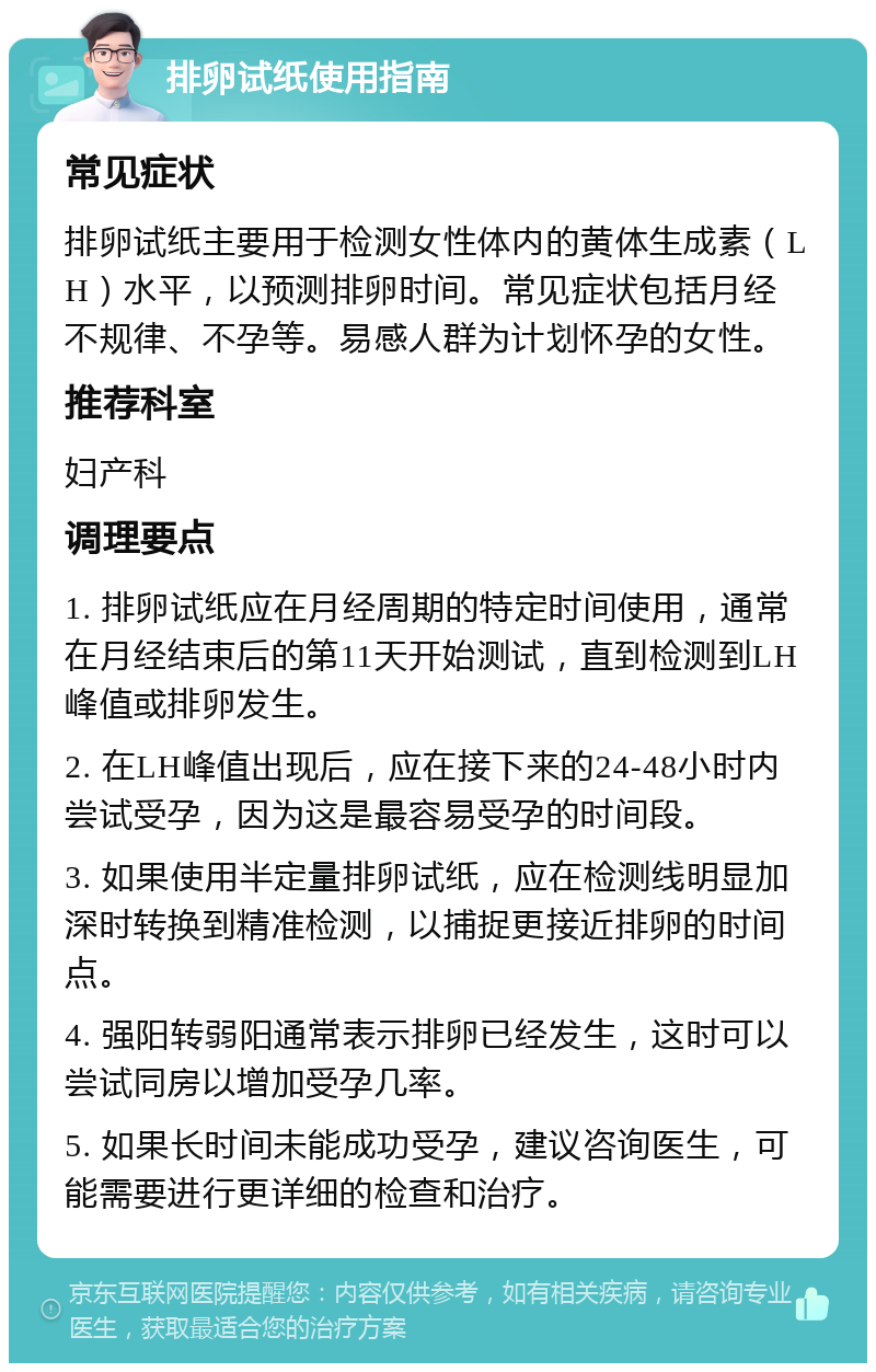 排卵试纸使用指南 常见症状 排卵试纸主要用于检测女性体内的黄体生成素（LH）水平，以预测排卵时间。常见症状包括月经不规律、不孕等。易感人群为计划怀孕的女性。 推荐科室 妇产科 调理要点 1. 排卵试纸应在月经周期的特定时间使用，通常在月经结束后的第11天开始测试，直到检测到LH峰值或排卵发生。 2. 在LH峰值出现后，应在接下来的24-48小时内尝试受孕，因为这是最容易受孕的时间段。 3. 如果使用半定量排卵试纸，应在检测线明显加深时转换到精准检测，以捕捉更接近排卵的时间点。 4. 强阳转弱阳通常表示排卵已经发生，这时可以尝试同房以增加受孕几率。 5. 如果长时间未能成功受孕，建议咨询医生，可能需要进行更详细的检查和治疗。