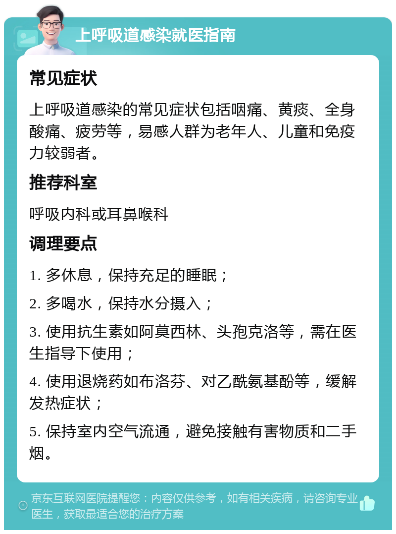 上呼吸道感染就医指南 常见症状 上呼吸道感染的常见症状包括咽痛、黄痰、全身酸痛、疲劳等，易感人群为老年人、儿童和免疫力较弱者。 推荐科室 呼吸内科或耳鼻喉科 调理要点 1. 多休息，保持充足的睡眠； 2. 多喝水，保持水分摄入； 3. 使用抗生素如阿莫西林、头孢克洛等，需在医生指导下使用； 4. 使用退烧药如布洛芬、对乙酰氨基酚等，缓解发热症状； 5. 保持室内空气流通，避免接触有害物质和二手烟。