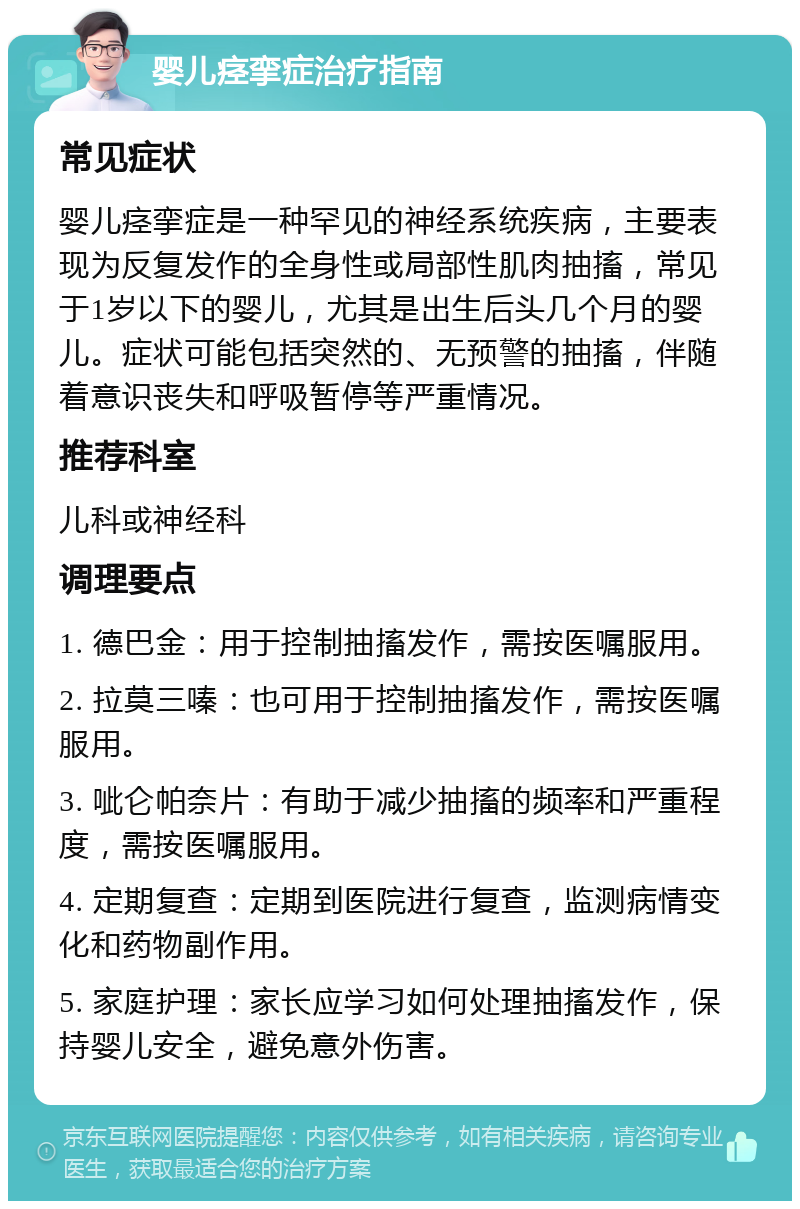 婴儿痉挛症治疗指南 常见症状 婴儿痉挛症是一种罕见的神经系统疾病，主要表现为反复发作的全身性或局部性肌肉抽搐，常见于1岁以下的婴儿，尤其是出生后头几个月的婴儿。症状可能包括突然的、无预警的抽搐，伴随着意识丧失和呼吸暂停等严重情况。 推荐科室 儿科或神经科 调理要点 1. 德巴金：用于控制抽搐发作，需按医嘱服用。 2. 拉莫三嗪：也可用于控制抽搐发作，需按医嘱服用。 3. 呲仑帕奈片：有助于减少抽搐的频率和严重程度，需按医嘱服用。 4. 定期复查：定期到医院进行复查，监测病情变化和药物副作用。 5. 家庭护理：家长应学习如何处理抽搐发作，保持婴儿安全，避免意外伤害。