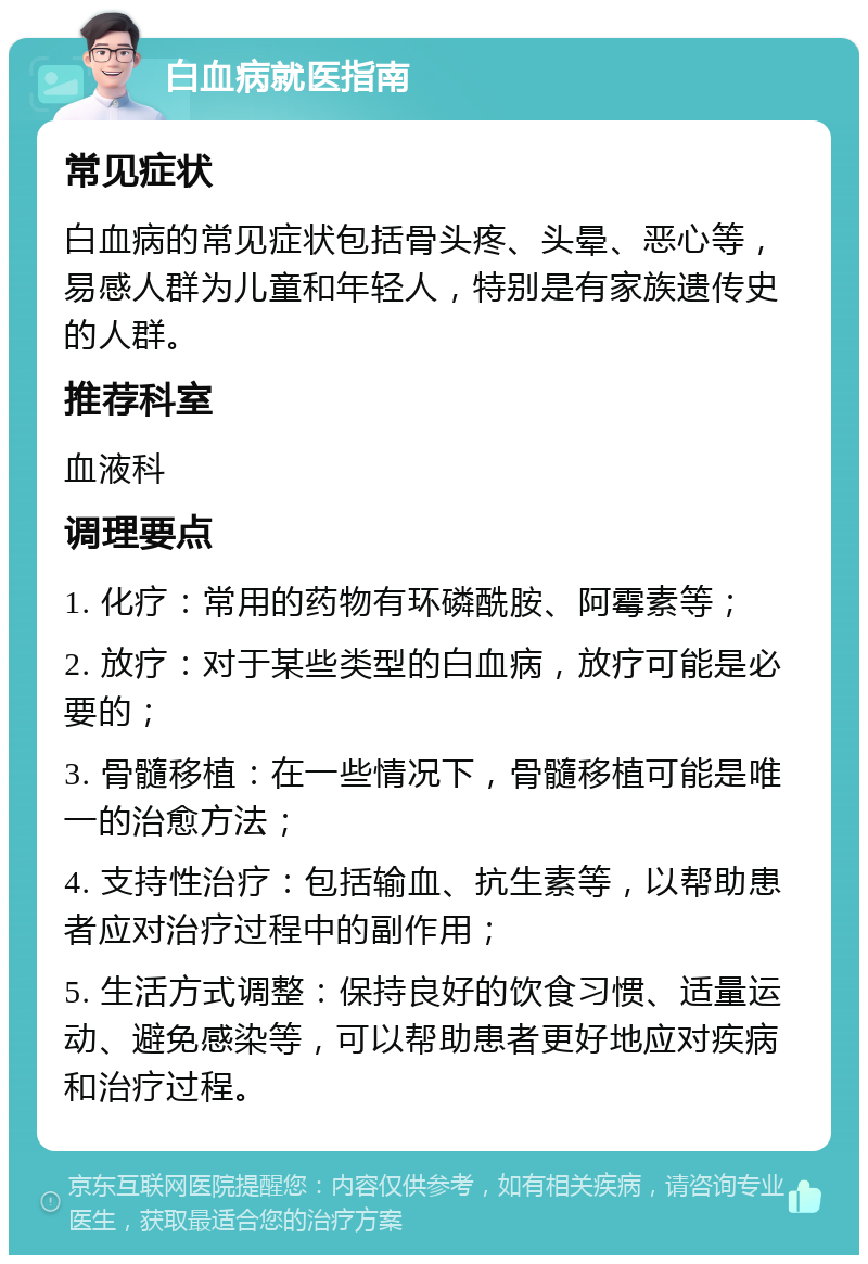 白血病就医指南 常见症状 白血病的常见症状包括骨头疼、头晕、恶心等，易感人群为儿童和年轻人，特别是有家族遗传史的人群。 推荐科室 血液科 调理要点 1. 化疗：常用的药物有环磷酰胺、阿霉素等； 2. 放疗：对于某些类型的白血病，放疗可能是必要的； 3. 骨髓移植：在一些情况下，骨髓移植可能是唯一的治愈方法； 4. 支持性治疗：包括输血、抗生素等，以帮助患者应对治疗过程中的副作用； 5. 生活方式调整：保持良好的饮食习惯、适量运动、避免感染等，可以帮助患者更好地应对疾病和治疗过程。