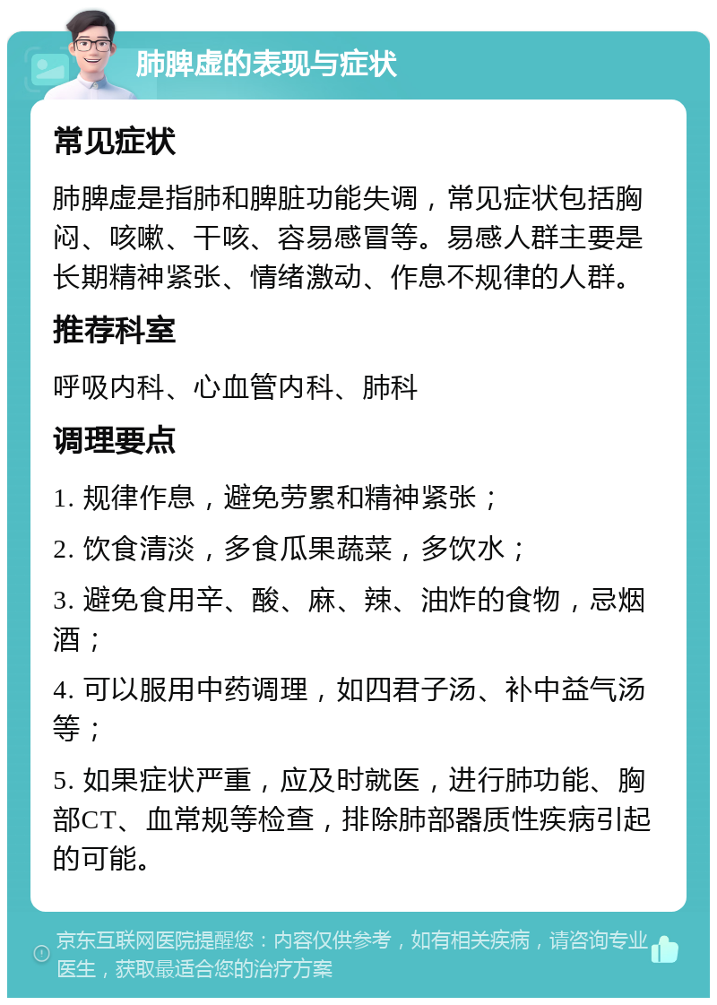 肺脾虚的表现与症状 常见症状 肺脾虚是指肺和脾脏功能失调，常见症状包括胸闷、咳嗽、干咳、容易感冒等。易感人群主要是长期精神紧张、情绪激动、作息不规律的人群。 推荐科室 呼吸内科、心血管内科、肺科 调理要点 1. 规律作息，避免劳累和精神紧张； 2. 饮食清淡，多食瓜果蔬菜，多饮水； 3. 避免食用辛、酸、麻、辣、油炸的食物，忌烟酒； 4. 可以服用中药调理，如四君子汤、补中益气汤等； 5. 如果症状严重，应及时就医，进行肺功能、胸部CT、血常规等检查，排除肺部器质性疾病引起的可能。