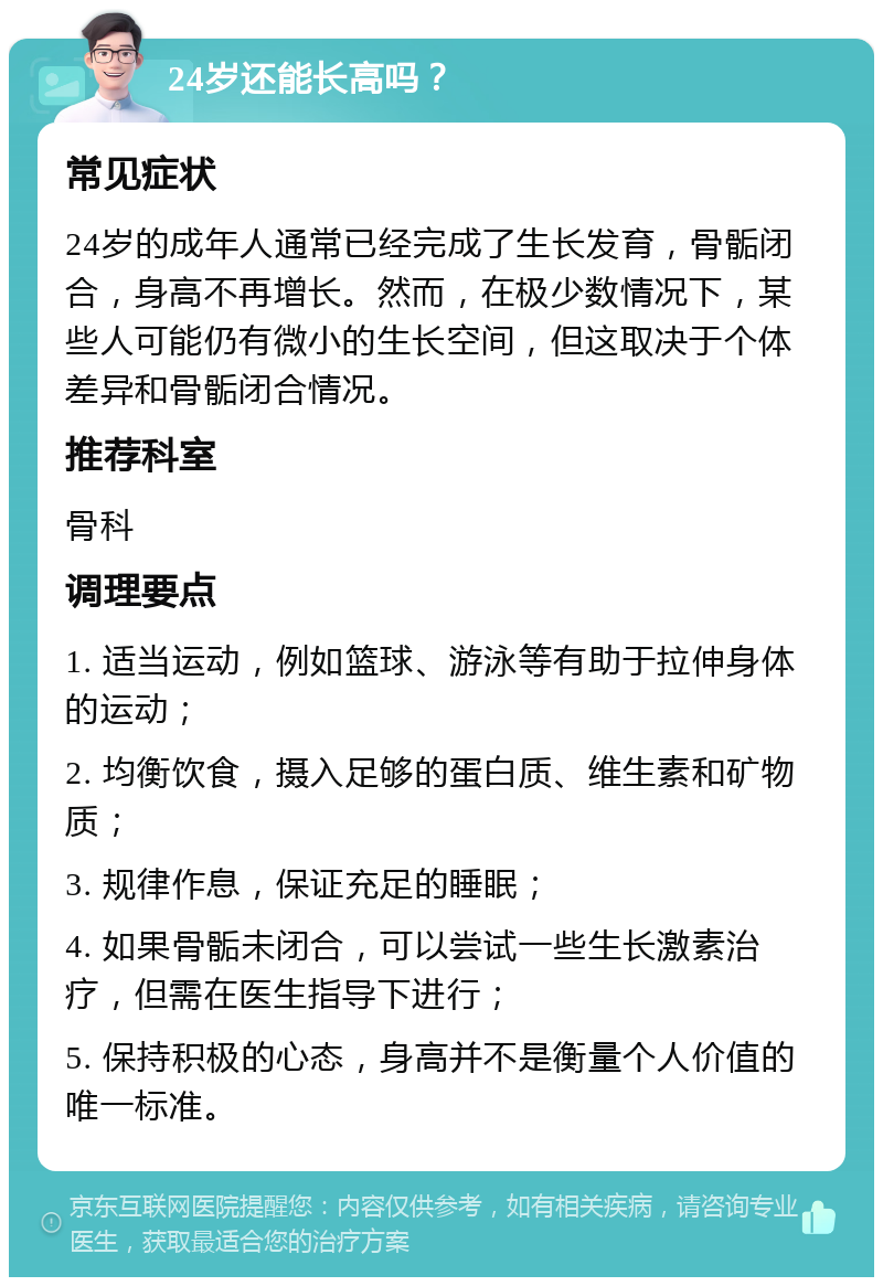 24岁还能长高吗？ 常见症状 24岁的成年人通常已经完成了生长发育，骨骺闭合，身高不再增长。然而，在极少数情况下，某些人可能仍有微小的生长空间，但这取决于个体差异和骨骺闭合情况。 推荐科室 骨科 调理要点 1. 适当运动，例如篮球、游泳等有助于拉伸身体的运动； 2. 均衡饮食，摄入足够的蛋白质、维生素和矿物质； 3. 规律作息，保证充足的睡眠； 4. 如果骨骺未闭合，可以尝试一些生长激素治疗，但需在医生指导下进行； 5. 保持积极的心态，身高并不是衡量个人价值的唯一标准。