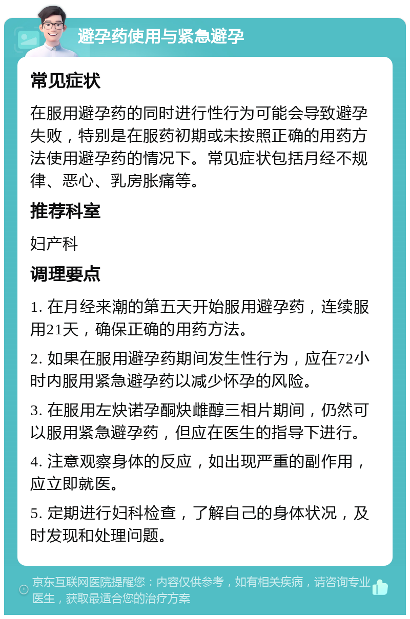 避孕药使用与紧急避孕 常见症状 在服用避孕药的同时进行性行为可能会导致避孕失败，特别是在服药初期或未按照正确的用药方法使用避孕药的情况下。常见症状包括月经不规律、恶心、乳房胀痛等。 推荐科室 妇产科 调理要点 1. 在月经来潮的第五天开始服用避孕药，连续服用21天，确保正确的用药方法。 2. 如果在服用避孕药期间发生性行为，应在72小时内服用紧急避孕药以减少怀孕的风险。 3. 在服用左炔诺孕酮炔雌醇三相片期间，仍然可以服用紧急避孕药，但应在医生的指导下进行。 4. 注意观察身体的反应，如出现严重的副作用，应立即就医。 5. 定期进行妇科检查，了解自己的身体状况，及时发现和处理问题。