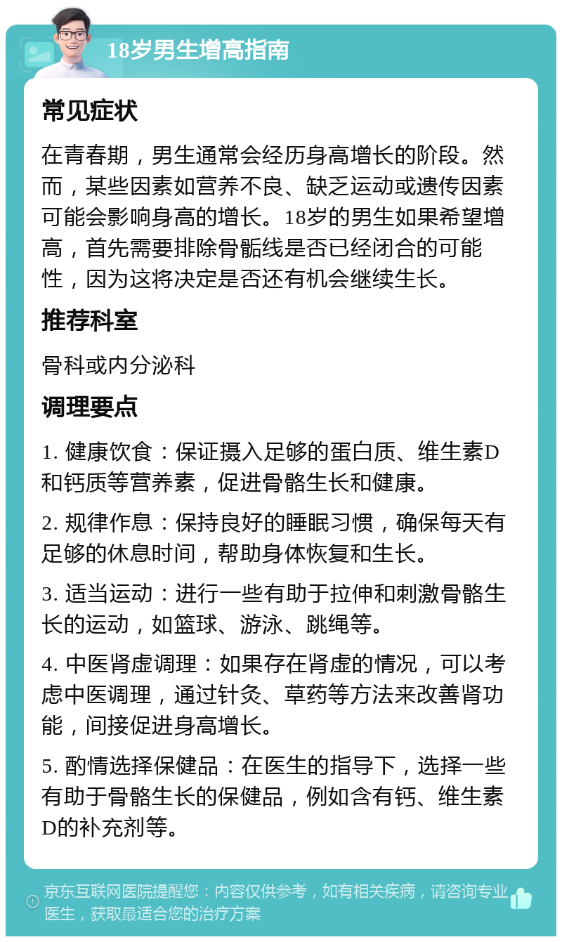 18岁男生增高指南 常见症状 在青春期，男生通常会经历身高增长的阶段。然而，某些因素如营养不良、缺乏运动或遗传因素可能会影响身高的增长。18岁的男生如果希望增高，首先需要排除骨骺线是否已经闭合的可能性，因为这将决定是否还有机会继续生长。 推荐科室 骨科或内分泌科 调理要点 1. 健康饮食：保证摄入足够的蛋白质、维生素D和钙质等营养素，促进骨骼生长和健康。 2. 规律作息：保持良好的睡眠习惯，确保每天有足够的休息时间，帮助身体恢复和生长。 3. 适当运动：进行一些有助于拉伸和刺激骨骼生长的运动，如篮球、游泳、跳绳等。 4. 中医肾虚调理：如果存在肾虚的情况，可以考虑中医调理，通过针灸、草药等方法来改善肾功能，间接促进身高增长。 5. 酌情选择保健品：在医生的指导下，选择一些有助于骨骼生长的保健品，例如含有钙、维生素D的补充剂等。