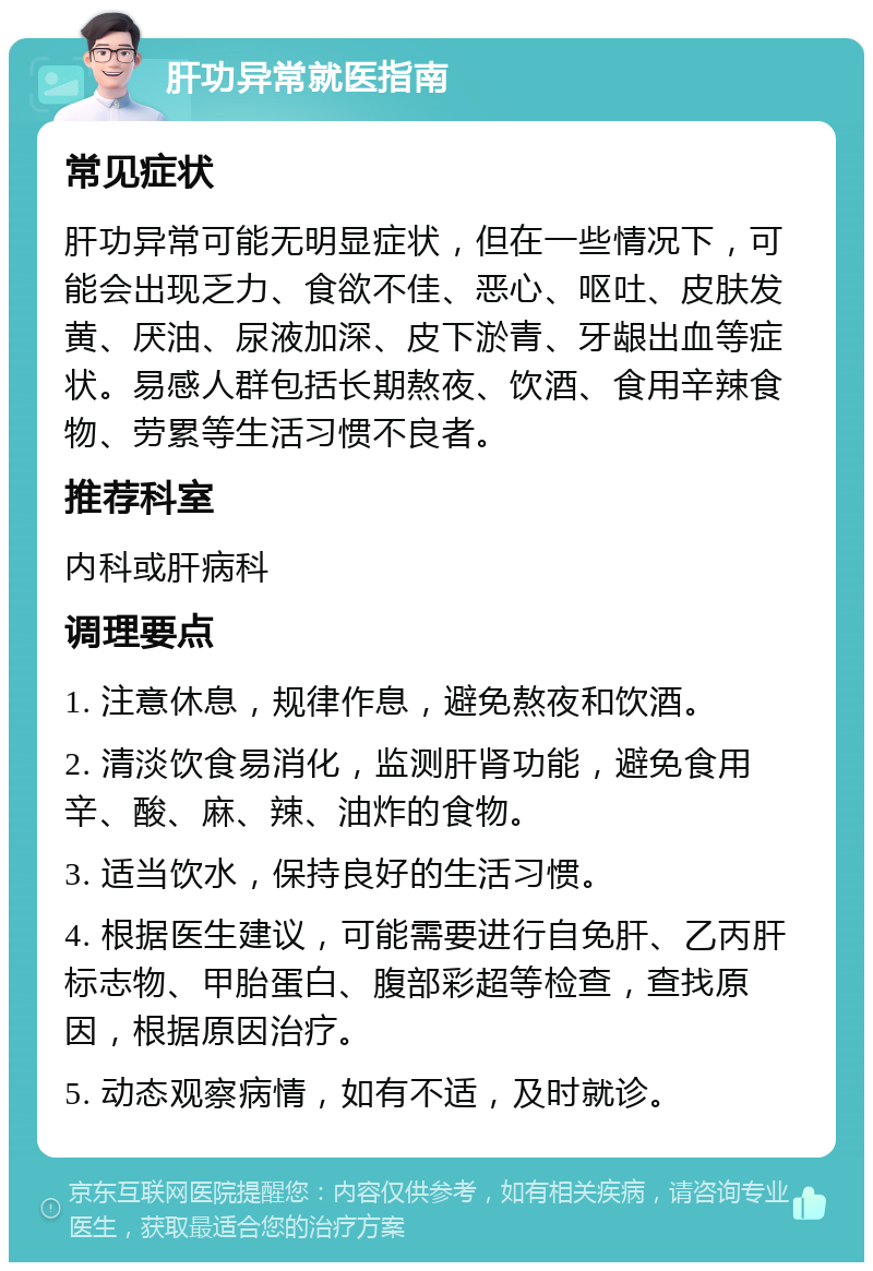 肝功异常就医指南 常见症状 肝功异常可能无明显症状，但在一些情况下，可能会出现乏力、食欲不佳、恶心、呕吐、皮肤发黄、厌油、尿液加深、皮下淤青、牙龈出血等症状。易感人群包括长期熬夜、饮酒、食用辛辣食物、劳累等生活习惯不良者。 推荐科室 内科或肝病科 调理要点 1. 注意休息，规律作息，避免熬夜和饮酒。 2. 清淡饮食易消化，监测肝肾功能，避免食用辛、酸、麻、辣、油炸的食物。 3. 适当饮水，保持良好的生活习惯。 4. 根据医生建议，可能需要进行自免肝、乙丙肝标志物、甲胎蛋白、腹部彩超等检查，查找原因，根据原因治疗。 5. 动态观察病情，如有不适，及时就诊。