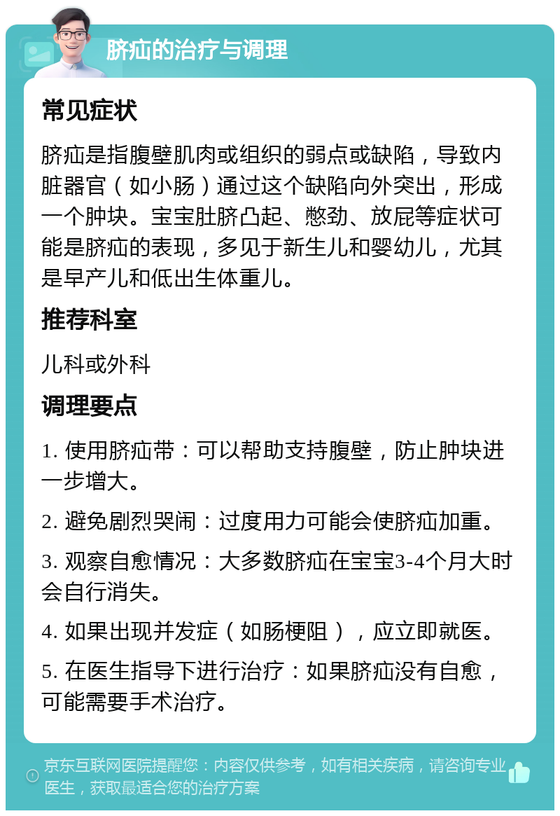 脐疝的治疗与调理 常见症状 脐疝是指腹壁肌肉或组织的弱点或缺陷，导致内脏器官（如小肠）通过这个缺陷向外突出，形成一个肿块。宝宝肚脐凸起、憋劲、放屁等症状可能是脐疝的表现，多见于新生儿和婴幼儿，尤其是早产儿和低出生体重儿。 推荐科室 儿科或外科 调理要点 1. 使用脐疝带：可以帮助支持腹壁，防止肿块进一步增大。 2. 避免剧烈哭闹：过度用力可能会使脐疝加重。 3. 观察自愈情况：大多数脐疝在宝宝3-4个月大时会自行消失。 4. 如果出现并发症（如肠梗阻），应立即就医。 5. 在医生指导下进行治疗：如果脐疝没有自愈，可能需要手术治疗。