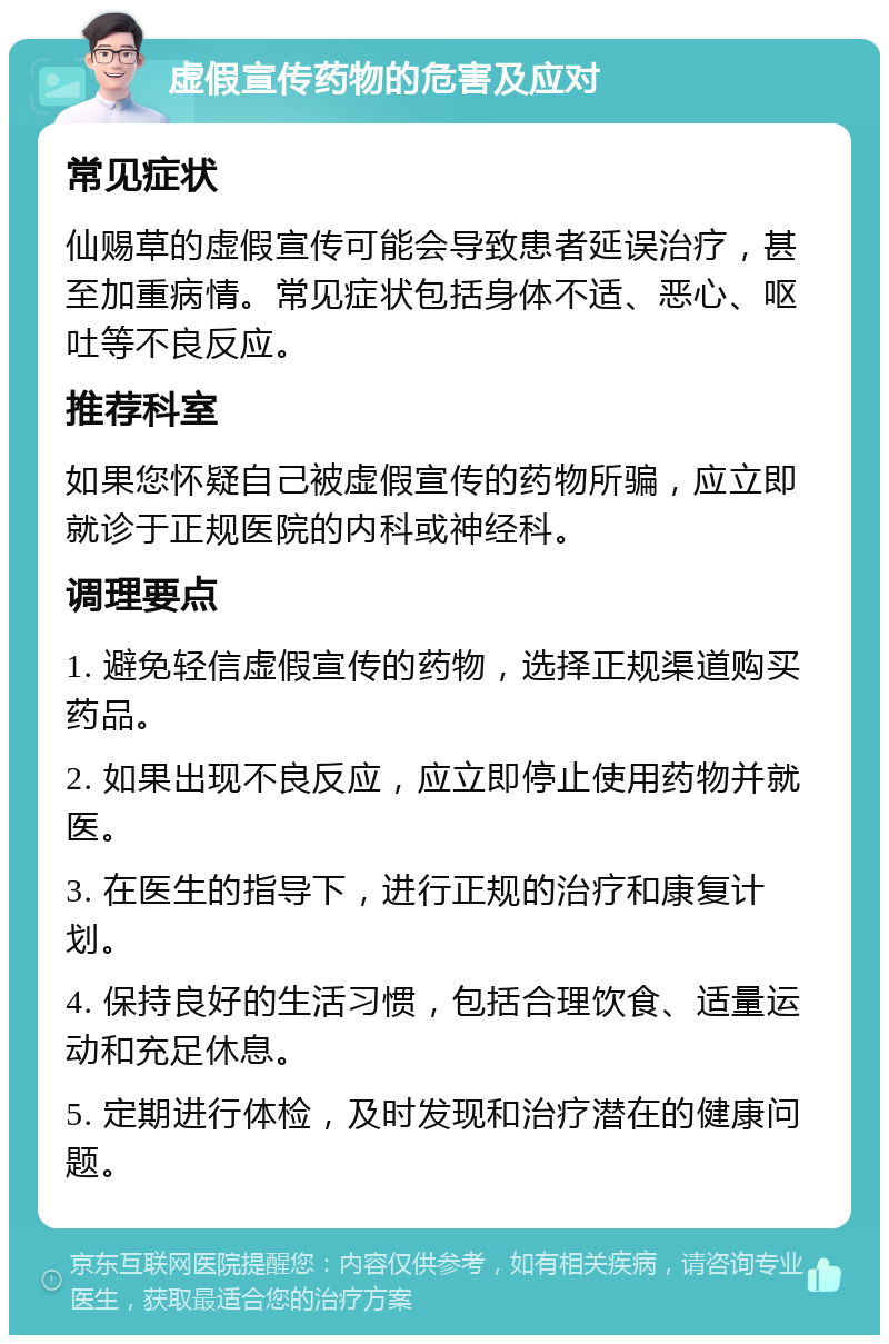 虚假宣传药物的危害及应对 常见症状 仙赐草的虚假宣传可能会导致患者延误治疗，甚至加重病情。常见症状包括身体不适、恶心、呕吐等不良反应。 推荐科室 如果您怀疑自己被虚假宣传的药物所骗，应立即就诊于正规医院的内科或神经科。 调理要点 1. 避免轻信虚假宣传的药物，选择正规渠道购买药品。 2. 如果出现不良反应，应立即停止使用药物并就医。 3. 在医生的指导下，进行正规的治疗和康复计划。 4. 保持良好的生活习惯，包括合理饮食、适量运动和充足休息。 5. 定期进行体检，及时发现和治疗潜在的健康问题。