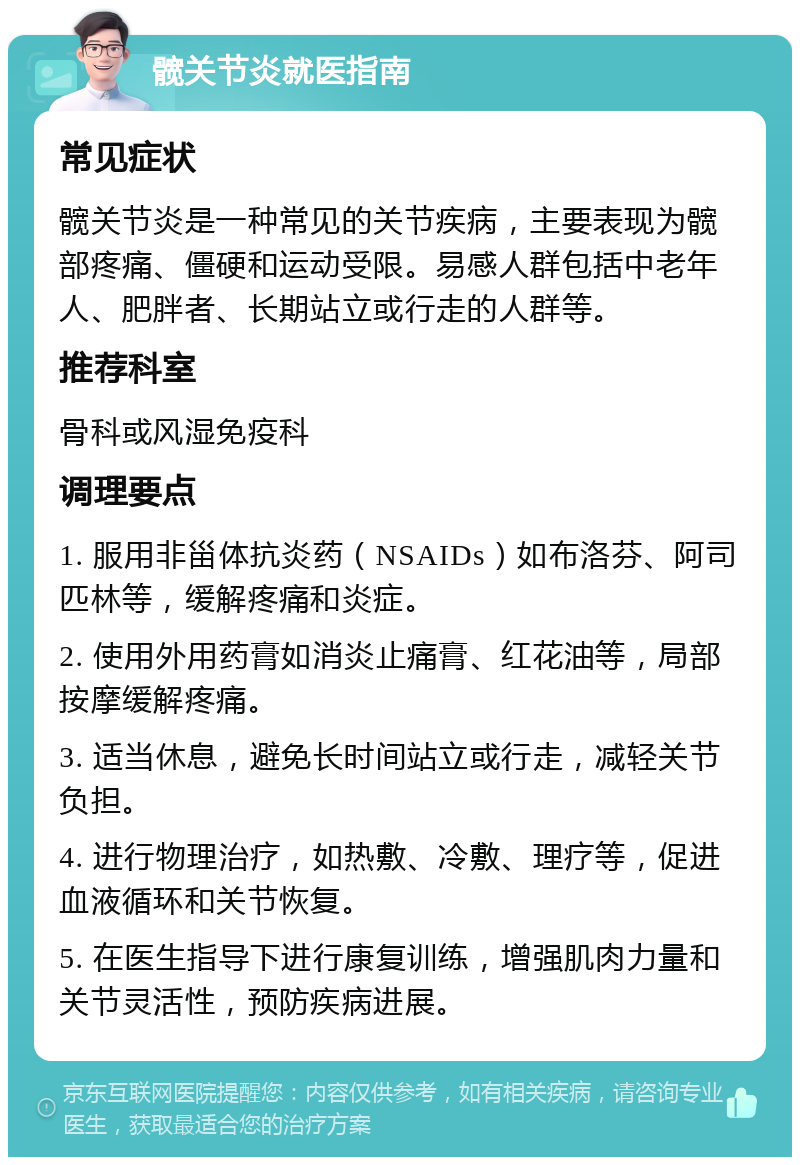 髋关节炎就医指南 常见症状 髋关节炎是一种常见的关节疾病，主要表现为髋部疼痛、僵硬和运动受限。易感人群包括中老年人、肥胖者、长期站立或行走的人群等。 推荐科室 骨科或风湿免疫科 调理要点 1. 服用非甾体抗炎药（NSAIDs）如布洛芬、阿司匹林等，缓解疼痛和炎症。 2. 使用外用药膏如消炎止痛膏、红花油等，局部按摩缓解疼痛。 3. 适当休息，避免长时间站立或行走，减轻关节负担。 4. 进行物理治疗，如热敷、冷敷、理疗等，促进血液循环和关节恢复。 5. 在医生指导下进行康复训练，增强肌肉力量和关节灵活性，预防疾病进展。