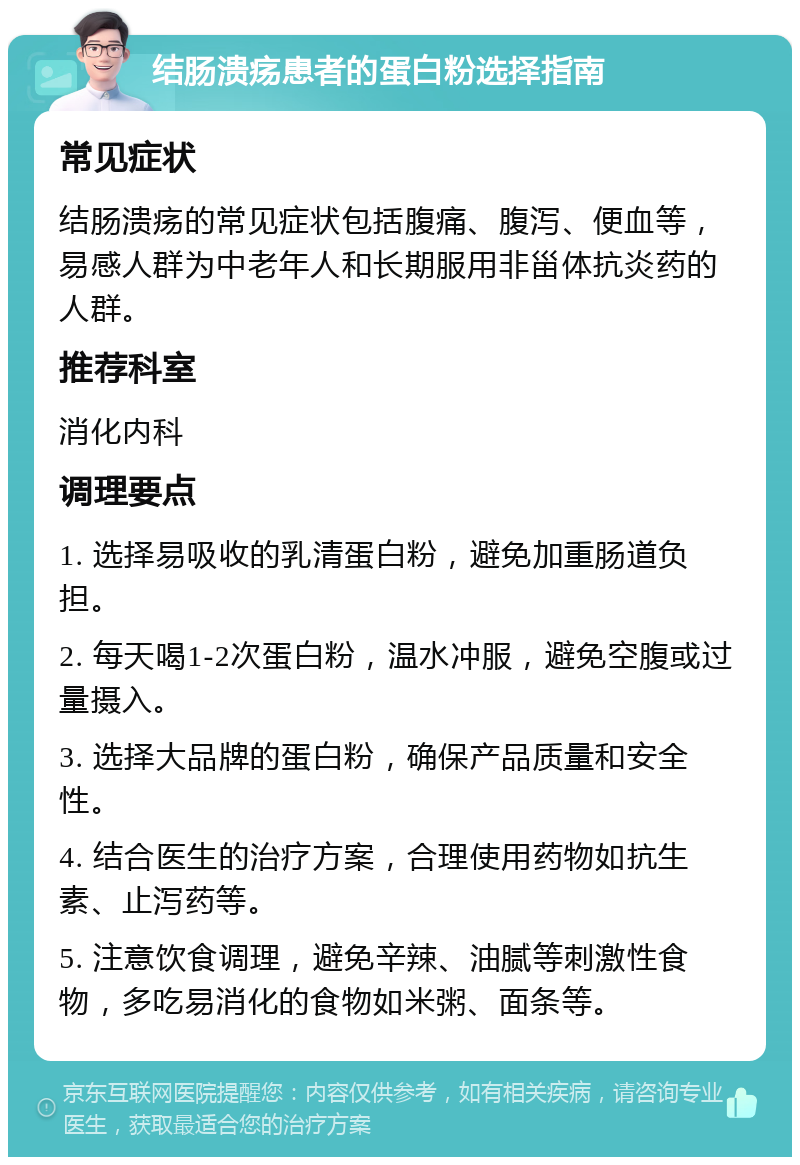 结肠溃疡患者的蛋白粉选择指南 常见症状 结肠溃疡的常见症状包括腹痛、腹泻、便血等，易感人群为中老年人和长期服用非甾体抗炎药的人群。 推荐科室 消化内科 调理要点 1. 选择易吸收的乳清蛋白粉，避免加重肠道负担。 2. 每天喝1-2次蛋白粉，温水冲服，避免空腹或过量摄入。 3. 选择大品牌的蛋白粉，确保产品质量和安全性。 4. 结合医生的治疗方案，合理使用药物如抗生素、止泻药等。 5. 注意饮食调理，避免辛辣、油腻等刺激性食物，多吃易消化的食物如米粥、面条等。