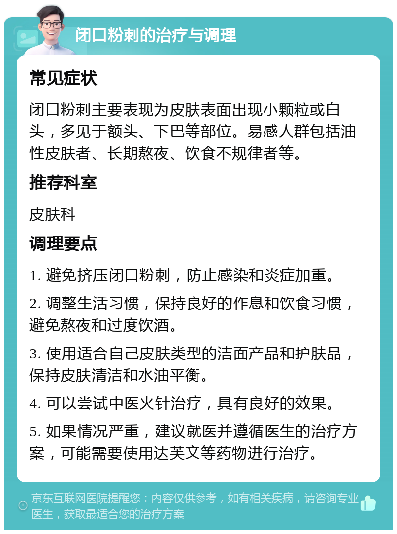 闭口粉刺的治疗与调理 常见症状 闭口粉刺主要表现为皮肤表面出现小颗粒或白头，多见于额头、下巴等部位。易感人群包括油性皮肤者、长期熬夜、饮食不规律者等。 推荐科室 皮肤科 调理要点 1. 避免挤压闭口粉刺，防止感染和炎症加重。 2. 调整生活习惯，保持良好的作息和饮食习惯，避免熬夜和过度饮酒。 3. 使用适合自己皮肤类型的洁面产品和护肤品，保持皮肤清洁和水油平衡。 4. 可以尝试中医火针治疗，具有良好的效果。 5. 如果情况严重，建议就医并遵循医生的治疗方案，可能需要使用达芙文等药物进行治疗。