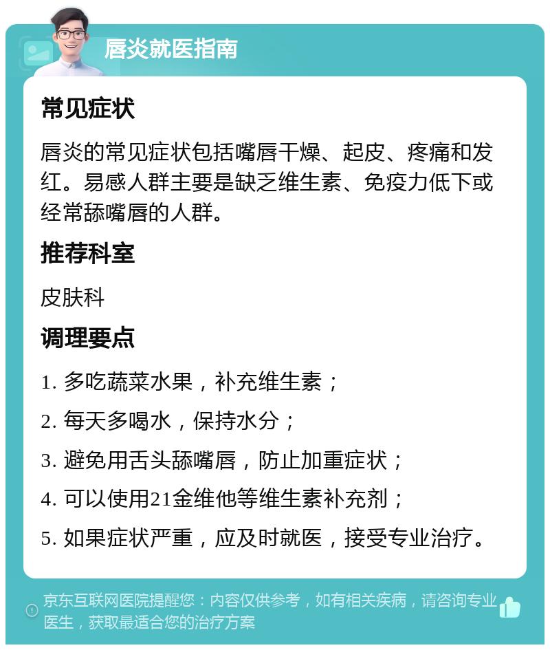 唇炎就医指南 常见症状 唇炎的常见症状包括嘴唇干燥、起皮、疼痛和发红。易感人群主要是缺乏维生素、免疫力低下或经常舔嘴唇的人群。 推荐科室 皮肤科 调理要点 1. 多吃蔬菜水果，补充维生素； 2. 每天多喝水，保持水分； 3. 避免用舌头舔嘴唇，防止加重症状； 4. 可以使用21金维他等维生素补充剂； 5. 如果症状严重，应及时就医，接受专业治疗。