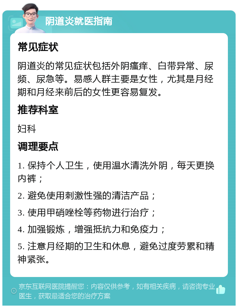 阴道炎就医指南 常见症状 阴道炎的常见症状包括外阴瘙痒、白带异常、尿频、尿急等。易感人群主要是女性，尤其是月经期和月经来前后的女性更容易复发。 推荐科室 妇科 调理要点 1. 保持个人卫生，使用温水清洗外阴，每天更换内裤； 2. 避免使用刺激性强的清洁产品； 3. 使用甲硝唑栓等药物进行治疗； 4. 加强锻炼，增强抵抗力和免疫力； 5. 注意月经期的卫生和休息，避免过度劳累和精神紧张。