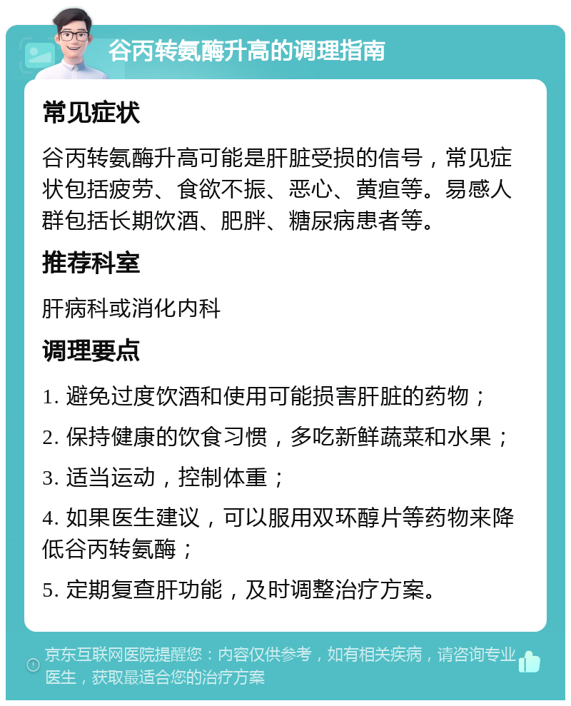 谷丙转氨酶升高的调理指南 常见症状 谷丙转氨酶升高可能是肝脏受损的信号，常见症状包括疲劳、食欲不振、恶心、黄疸等。易感人群包括长期饮酒、肥胖、糖尿病患者等。 推荐科室 肝病科或消化内科 调理要点 1. 避免过度饮酒和使用可能损害肝脏的药物； 2. 保持健康的饮食习惯，多吃新鲜蔬菜和水果； 3. 适当运动，控制体重； 4. 如果医生建议，可以服用双环醇片等药物来降低谷丙转氨酶； 5. 定期复查肝功能，及时调整治疗方案。