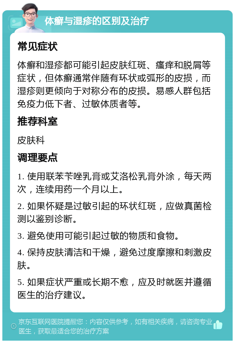 体癣与湿疹的区别及治疗 常见症状 体癣和湿疹都可能引起皮肤红斑、瘙痒和脱屑等症状，但体癣通常伴随有环状或弧形的皮损，而湿疹则更倾向于对称分布的皮损。易感人群包括免疫力低下者、过敏体质者等。 推荐科室 皮肤科 调理要点 1. 使用联苯苄唑乳膏或艾洛松乳膏外涂，每天两次，连续用药一个月以上。 2. 如果怀疑是过敏引起的环状红斑，应做真菌检测以鉴别诊断。 3. 避免使用可能引起过敏的物质和食物。 4. 保持皮肤清洁和干燥，避免过度摩擦和刺激皮肤。 5. 如果症状严重或长期不愈，应及时就医并遵循医生的治疗建议。