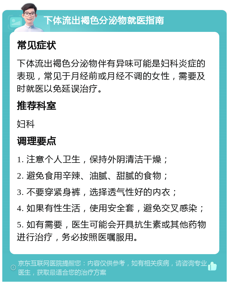 下体流出褐色分泌物就医指南 常见症状 下体流出褐色分泌物伴有异味可能是妇科炎症的表现，常见于月经前或月经不调的女性，需要及时就医以免延误治疗。 推荐科室 妇科 调理要点 1. 注意个人卫生，保持外阴清洁干燥； 2. 避免食用辛辣、油腻、甜腻的食物； 3. 不要穿紧身裤，选择透气性好的内衣； 4. 如果有性生活，使用安全套，避免交叉感染； 5. 如有需要，医生可能会开具抗生素或其他药物进行治疗，务必按照医嘱服用。