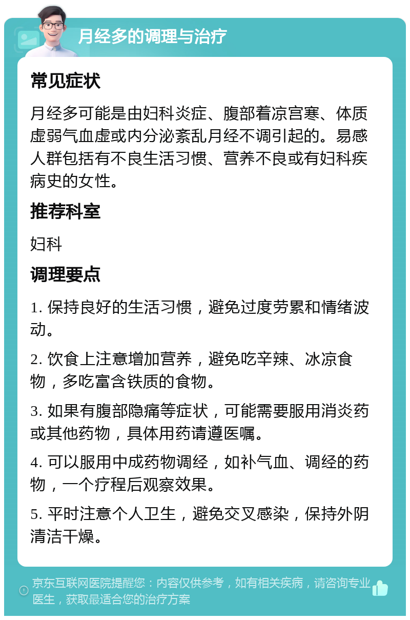 月经多的调理与治疗 常见症状 月经多可能是由妇科炎症、腹部着凉宫寒、体质虚弱气血虚或内分泌紊乱月经不调引起的。易感人群包括有不良生活习惯、营养不良或有妇科疾病史的女性。 推荐科室 妇科 调理要点 1. 保持良好的生活习惯，避免过度劳累和情绪波动。 2. 饮食上注意增加营养，避免吃辛辣、冰凉食物，多吃富含铁质的食物。 3. 如果有腹部隐痛等症状，可能需要服用消炎药或其他药物，具体用药请遵医嘱。 4. 可以服用中成药物调经，如补气血、调经的药物，一个疗程后观察效果。 5. 平时注意个人卫生，避免交叉感染，保持外阴清洁干燥。