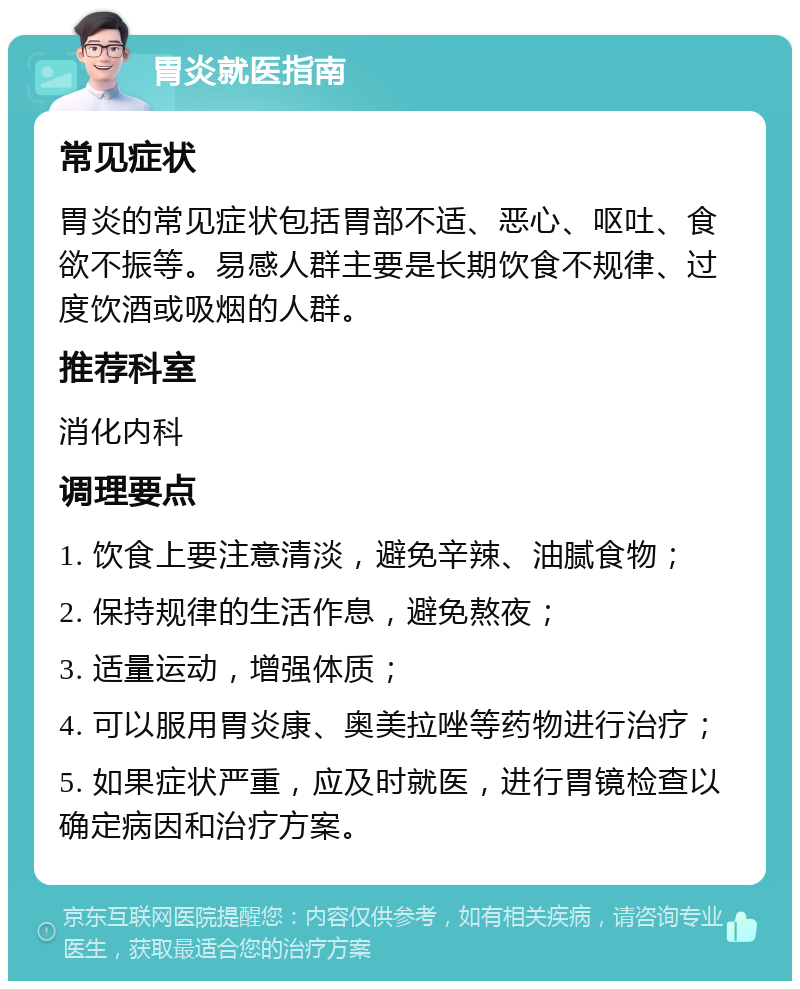 胃炎就医指南 常见症状 胃炎的常见症状包括胃部不适、恶心、呕吐、食欲不振等。易感人群主要是长期饮食不规律、过度饮酒或吸烟的人群。 推荐科室 消化内科 调理要点 1. 饮食上要注意清淡，避免辛辣、油腻食物； 2. 保持规律的生活作息，避免熬夜； 3. 适量运动，增强体质； 4. 可以服用胃炎康、奥美拉唑等药物进行治疗； 5. 如果症状严重，应及时就医，进行胃镜检查以确定病因和治疗方案。