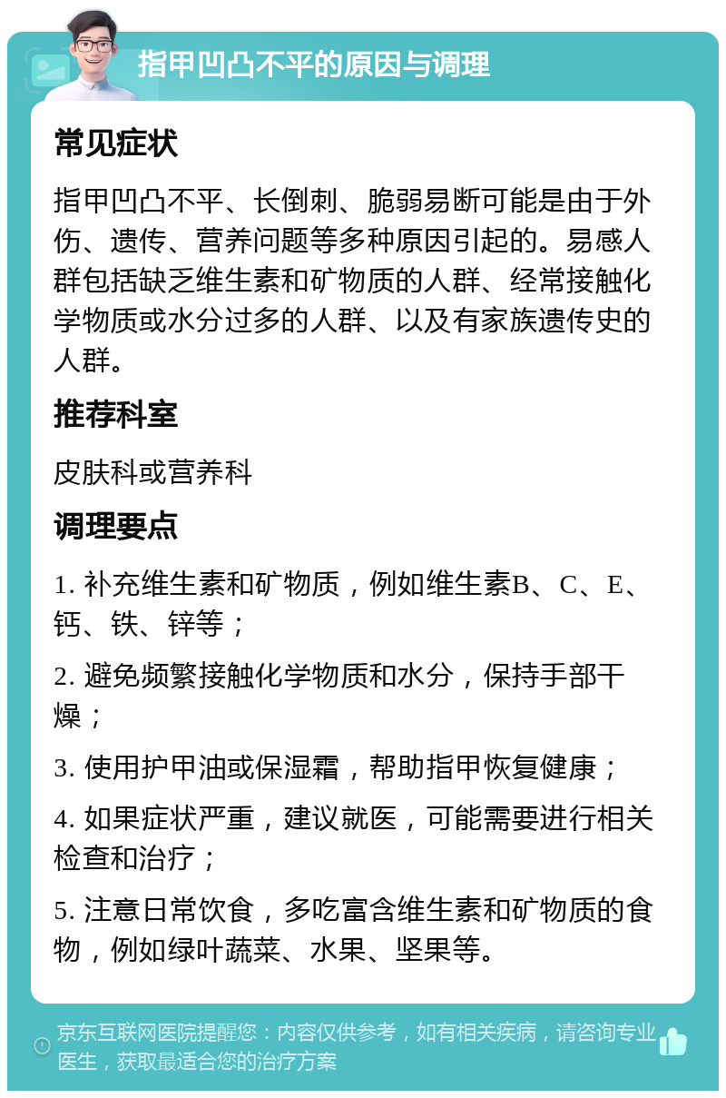 指甲凹凸不平的原因与调理 常见症状 指甲凹凸不平、长倒刺、脆弱易断可能是由于外伤、遗传、营养问题等多种原因引起的。易感人群包括缺乏维生素和矿物质的人群、经常接触化学物质或水分过多的人群、以及有家族遗传史的人群。 推荐科室 皮肤科或营养科 调理要点 1. 补充维生素和矿物质，例如维生素B、C、E、钙、铁、锌等； 2. 避免频繁接触化学物质和水分，保持手部干燥； 3. 使用护甲油或保湿霜，帮助指甲恢复健康； 4. 如果症状严重，建议就医，可能需要进行相关检查和治疗； 5. 注意日常饮食，多吃富含维生素和矿物质的食物，例如绿叶蔬菜、水果、坚果等。