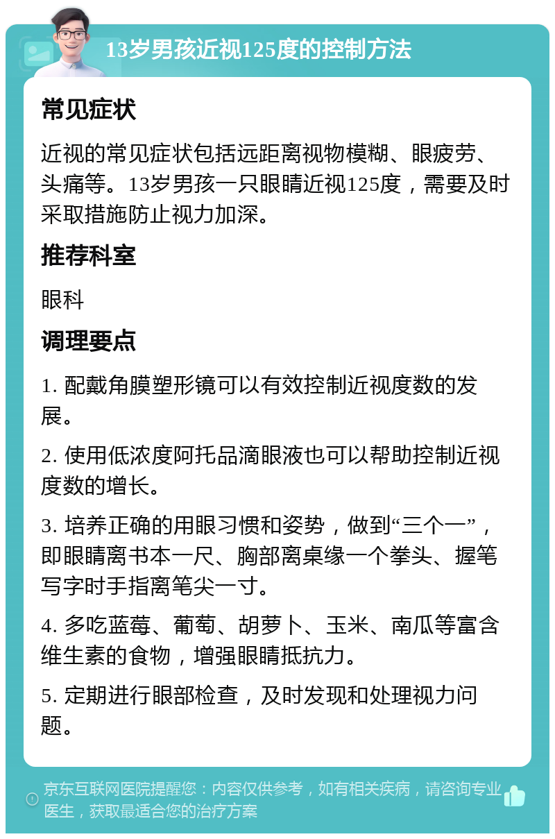 13岁男孩近视125度的控制方法 常见症状 近视的常见症状包括远距离视物模糊、眼疲劳、头痛等。13岁男孩一只眼睛近视125度，需要及时采取措施防止视力加深。 推荐科室 眼科 调理要点 1. 配戴角膜塑形镜可以有效控制近视度数的发展。 2. 使用低浓度阿托品滴眼液也可以帮助控制近视度数的增长。 3. 培养正确的用眼习惯和姿势，做到“三个一”，即眼睛离书本一尺、胸部离桌缘一个拳头、握笔写字时手指离笔尖一寸。 4. 多吃蓝莓、葡萄、胡萝卜、玉米、南瓜等富含维生素的食物，增强眼睛抵抗力。 5. 定期进行眼部检查，及时发现和处理视力问题。