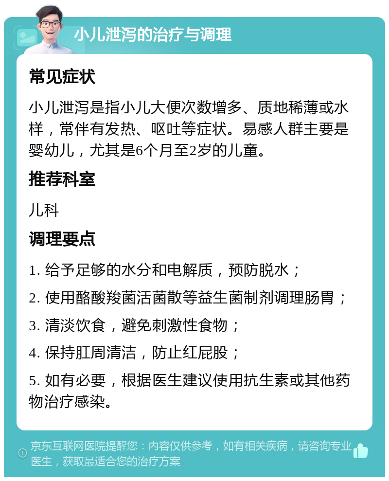 小儿泄泻的治疗与调理 常见症状 小儿泄泻是指小儿大便次数增多、质地稀薄或水样，常伴有发热、呕吐等症状。易感人群主要是婴幼儿，尤其是6个月至2岁的儿童。 推荐科室 儿科 调理要点 1. 给予足够的水分和电解质，预防脱水； 2. 使用酪酸羧菌活菌散等益生菌制剂调理肠胃； 3. 清淡饮食，避免刺激性食物； 4. 保持肛周清洁，防止红屁股； 5. 如有必要，根据医生建议使用抗生素或其他药物治疗感染。