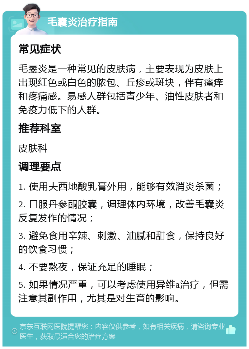 毛囊炎治疗指南 常见症状 毛囊炎是一种常见的皮肤病，主要表现为皮肤上出现红色或白色的脓包、丘疹或斑块，伴有瘙痒和疼痛感。易感人群包括青少年、油性皮肤者和免疫力低下的人群。 推荐科室 皮肤科 调理要点 1. 使用夫西地酸乳膏外用，能够有效消炎杀菌； 2. 口服丹参酮胶囊，调理体内环境，改善毛囊炎反复发作的情况； 3. 避免食用辛辣、刺激、油腻和甜食，保持良好的饮食习惯； 4. 不要熬夜，保证充足的睡眠； 5. 如果情况严重，可以考虑使用异维a治疗，但需注意其副作用，尤其是对生育的影响。