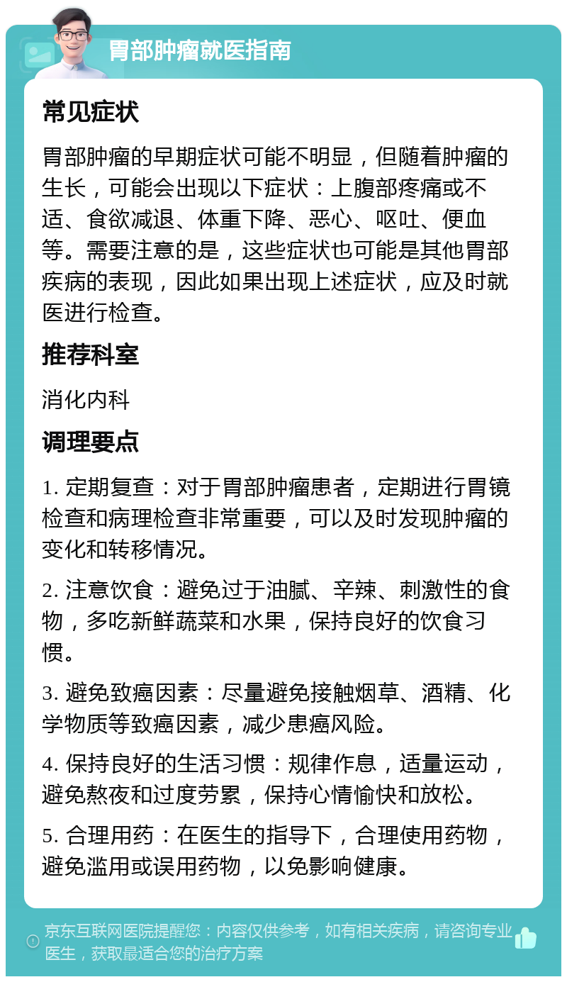 胃部肿瘤就医指南 常见症状 胃部肿瘤的早期症状可能不明显，但随着肿瘤的生长，可能会出现以下症状：上腹部疼痛或不适、食欲减退、体重下降、恶心、呕吐、便血等。需要注意的是，这些症状也可能是其他胃部疾病的表现，因此如果出现上述症状，应及时就医进行检查。 推荐科室 消化内科 调理要点 1. 定期复查：对于胃部肿瘤患者，定期进行胃镜检查和病理检查非常重要，可以及时发现肿瘤的变化和转移情况。 2. 注意饮食：避免过于油腻、辛辣、刺激性的食物，多吃新鲜蔬菜和水果，保持良好的饮食习惯。 3. 避免致癌因素：尽量避免接触烟草、酒精、化学物质等致癌因素，减少患癌风险。 4. 保持良好的生活习惯：规律作息，适量运动，避免熬夜和过度劳累，保持心情愉快和放松。 5. 合理用药：在医生的指导下，合理使用药物，避免滥用或误用药物，以免影响健康。