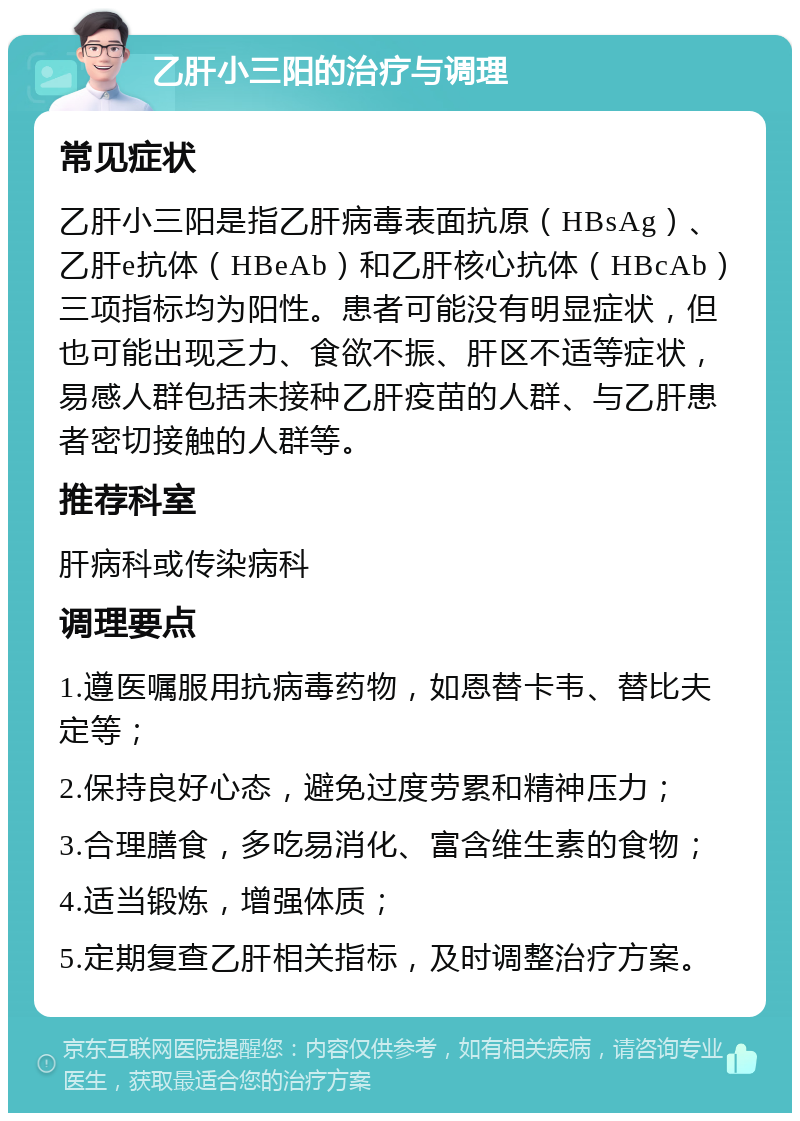 乙肝小三阳的治疗与调理 常见症状 乙肝小三阳是指乙肝病毒表面抗原（HBsAg）、乙肝e抗体（HBeAb）和乙肝核心抗体（HBcAb）三项指标均为阳性。患者可能没有明显症状，但也可能出现乏力、食欲不振、肝区不适等症状，易感人群包括未接种乙肝疫苗的人群、与乙肝患者密切接触的人群等。 推荐科室 肝病科或传染病科 调理要点 1.遵医嘱服用抗病毒药物，如恩替卡韦、替比夫定等； 2.保持良好心态，避免过度劳累和精神压力； 3.合理膳食，多吃易消化、富含维生素的食物； 4.适当锻炼，增强体质； 5.定期复查乙肝相关指标，及时调整治疗方案。