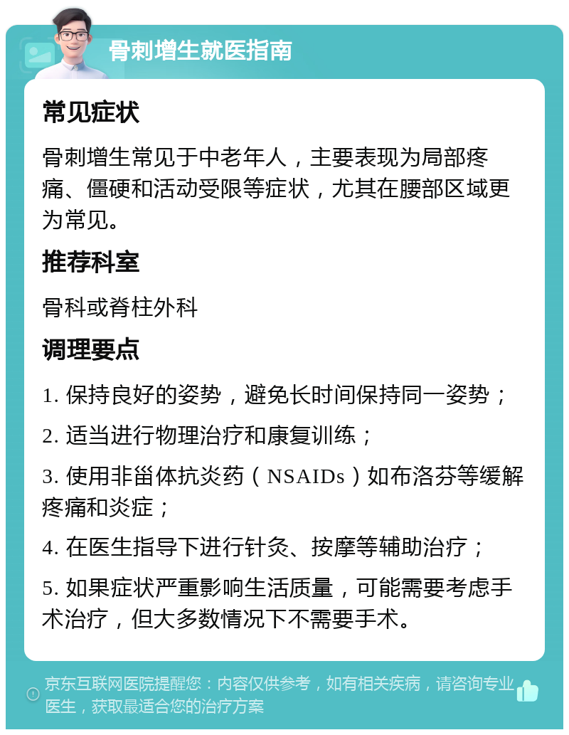 骨刺增生就医指南 常见症状 骨刺增生常见于中老年人，主要表现为局部疼痛、僵硬和活动受限等症状，尤其在腰部区域更为常见。 推荐科室 骨科或脊柱外科 调理要点 1. 保持良好的姿势，避免长时间保持同一姿势； 2. 适当进行物理治疗和康复训练； 3. 使用非甾体抗炎药（NSAIDs）如布洛芬等缓解疼痛和炎症； 4. 在医生指导下进行针灸、按摩等辅助治疗； 5. 如果症状严重影响生活质量，可能需要考虑手术治疗，但大多数情况下不需要手术。