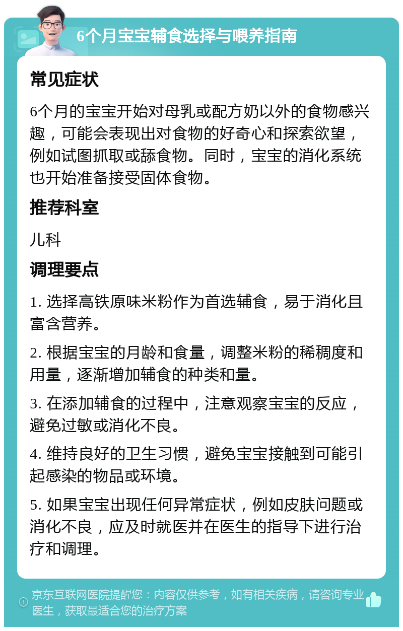 6个月宝宝辅食选择与喂养指南 常见症状 6个月的宝宝开始对母乳或配方奶以外的食物感兴趣，可能会表现出对食物的好奇心和探索欲望，例如试图抓取或舔食物。同时，宝宝的消化系统也开始准备接受固体食物。 推荐科室 儿科 调理要点 1. 选择高铁原味米粉作为首选辅食，易于消化且富含营养。 2. 根据宝宝的月龄和食量，调整米粉的稀稠度和用量，逐渐增加辅食的种类和量。 3. 在添加辅食的过程中，注意观察宝宝的反应，避免过敏或消化不良。 4. 维持良好的卫生习惯，避免宝宝接触到可能引起感染的物品或环境。 5. 如果宝宝出现任何异常症状，例如皮肤问题或消化不良，应及时就医并在医生的指导下进行治疗和调理。