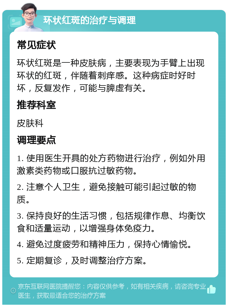 环状红斑的治疗与调理 常见症状 环状红斑是一种皮肤病，主要表现为手臂上出现环状的红斑，伴随着刺痒感。这种病症时好时坏，反复发作，可能与脾虚有关。 推荐科室 皮肤科 调理要点 1. 使用医生开具的处方药物进行治疗，例如外用激素类药物或口服抗过敏药物。 2. 注意个人卫生，避免接触可能引起过敏的物质。 3. 保持良好的生活习惯，包括规律作息、均衡饮食和适量运动，以增强身体免疫力。 4. 避免过度疲劳和精神压力，保持心情愉悦。 5. 定期复诊，及时调整治疗方案。