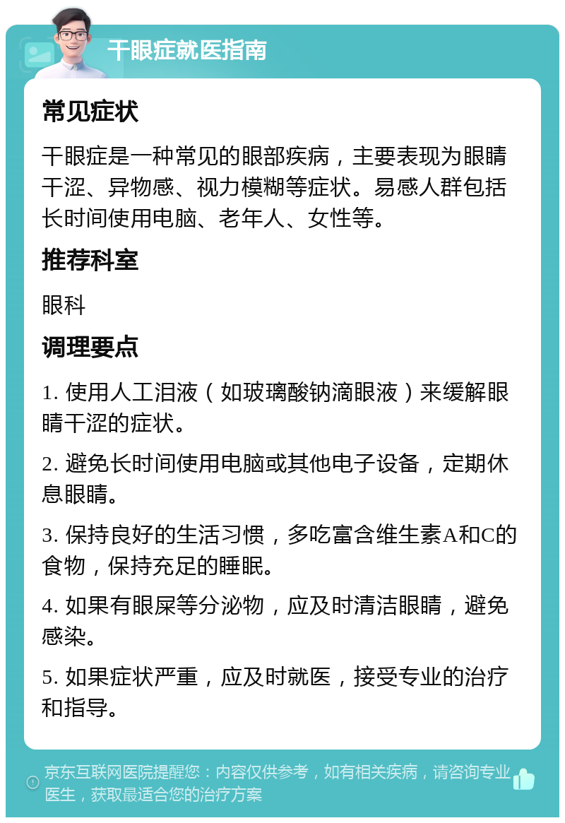 干眼症就医指南 常见症状 干眼症是一种常见的眼部疾病，主要表现为眼睛干涩、异物感、视力模糊等症状。易感人群包括长时间使用电脑、老年人、女性等。 推荐科室 眼科 调理要点 1. 使用人工泪液（如玻璃酸钠滴眼液）来缓解眼睛干涩的症状。 2. 避免长时间使用电脑或其他电子设备，定期休息眼睛。 3. 保持良好的生活习惯，多吃富含维生素A和C的食物，保持充足的睡眠。 4. 如果有眼屎等分泌物，应及时清洁眼睛，避免感染。 5. 如果症状严重，应及时就医，接受专业的治疗和指导。