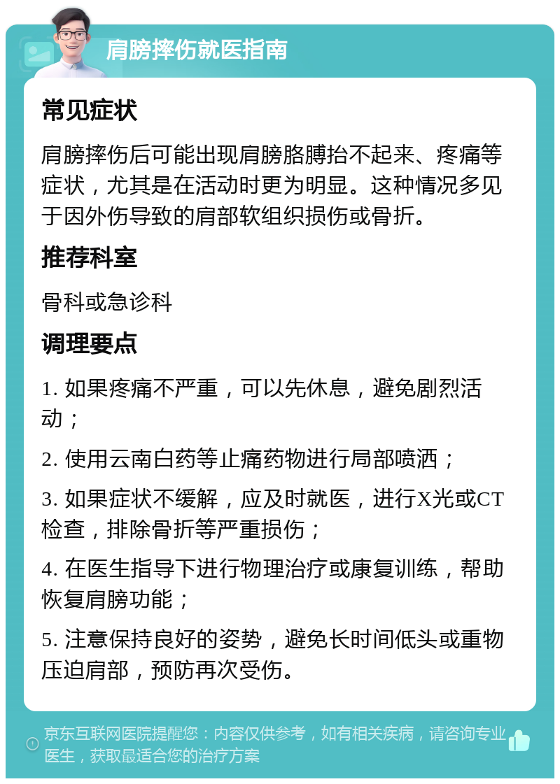 肩膀摔伤就医指南 常见症状 肩膀摔伤后可能出现肩膀胳膊抬不起来、疼痛等症状，尤其是在活动时更为明显。这种情况多见于因外伤导致的肩部软组织损伤或骨折。 推荐科室 骨科或急诊科 调理要点 1. 如果疼痛不严重，可以先休息，避免剧烈活动； 2. 使用云南白药等止痛药物进行局部喷洒； 3. 如果症状不缓解，应及时就医，进行X光或CT检查，排除骨折等严重损伤； 4. 在医生指导下进行物理治疗或康复训练，帮助恢复肩膀功能； 5. 注意保持良好的姿势，避免长时间低头或重物压迫肩部，预防再次受伤。