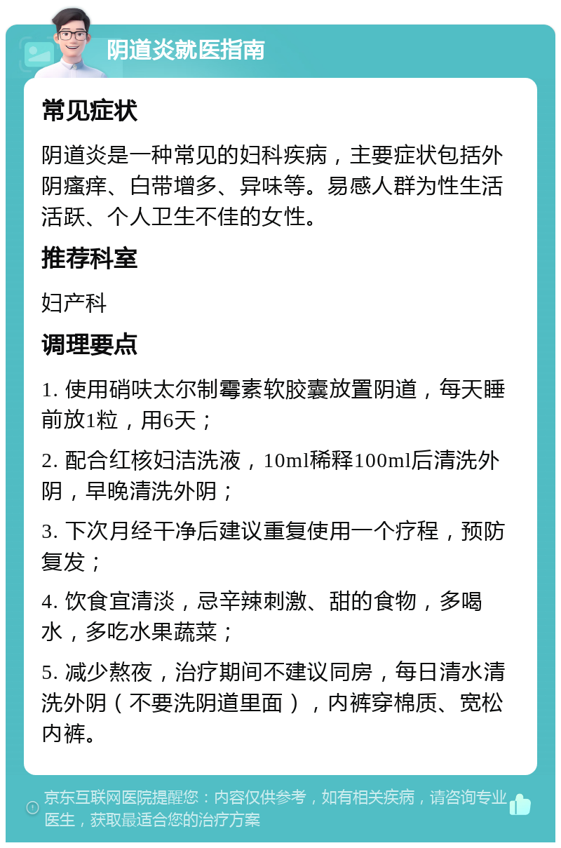 阴道炎就医指南 常见症状 阴道炎是一种常见的妇科疾病，主要症状包括外阴瘙痒、白带增多、异味等。易感人群为性生活活跃、个人卫生不佳的女性。 推荐科室 妇产科 调理要点 1. 使用硝呋太尔制霉素软胶囊放置阴道，每天睡前放1粒，用6天； 2. 配合红核妇洁洗液，10ml稀释100ml后清洗外阴，早晚清洗外阴； 3. 下次月经干净后建议重复使用一个疗程，预防复发； 4. 饮食宜清淡，忌辛辣刺激、甜的食物，多喝水，多吃水果蔬菜； 5. 减少熬夜，治疗期间不建议同房，每日清水清洗外阴（不要洗阴道里面），内裤穿棉质、宽松内裤。