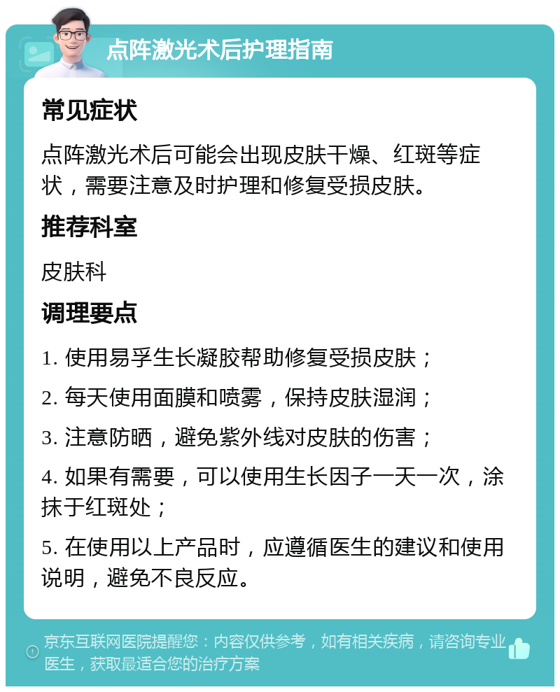 点阵激光术后护理指南 常见症状 点阵激光术后可能会出现皮肤干燥、红斑等症状，需要注意及时护理和修复受损皮肤。 推荐科室 皮肤科 调理要点 1. 使用易孚生长凝胶帮助修复受损皮肤； 2. 每天使用面膜和喷雾，保持皮肤湿润； 3. 注意防晒，避免紫外线对皮肤的伤害； 4. 如果有需要，可以使用生长因子一天一次，涂抹于红斑处； 5. 在使用以上产品时，应遵循医生的建议和使用说明，避免不良反应。