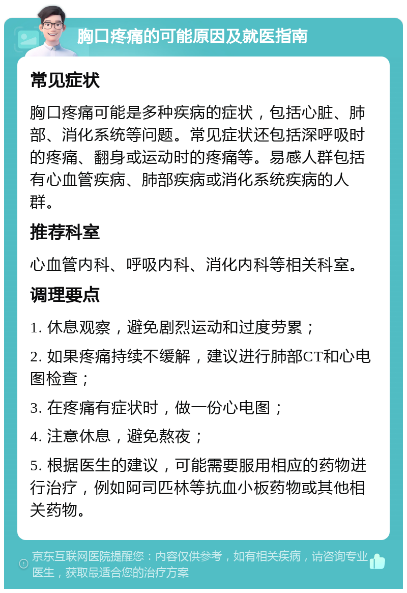 胸口疼痛的可能原因及就医指南 常见症状 胸口疼痛可能是多种疾病的症状，包括心脏、肺部、消化系统等问题。常见症状还包括深呼吸时的疼痛、翻身或运动时的疼痛等。易感人群包括有心血管疾病、肺部疾病或消化系统疾病的人群。 推荐科室 心血管内科、呼吸内科、消化内科等相关科室。 调理要点 1. 休息观察，避免剧烈运动和过度劳累； 2. 如果疼痛持续不缓解，建议进行肺部CT和心电图检查； 3. 在疼痛有症状时，做一份心电图； 4. 注意休息，避免熬夜； 5. 根据医生的建议，可能需要服用相应的药物进行治疗，例如阿司匹林等抗血小板药物或其他相关药物。