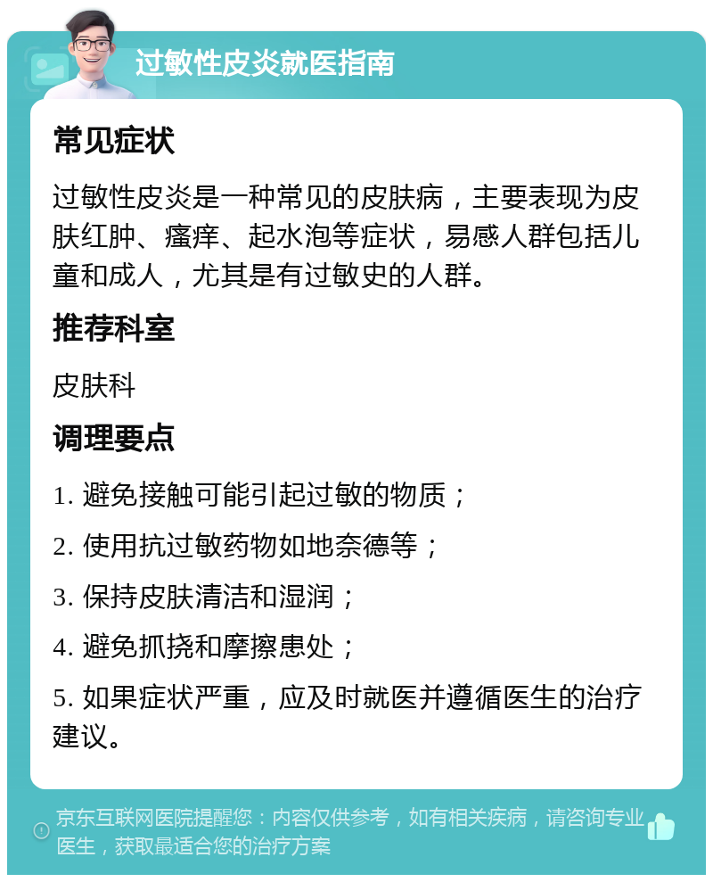 过敏性皮炎就医指南 常见症状 过敏性皮炎是一种常见的皮肤病，主要表现为皮肤红肿、瘙痒、起水泡等症状，易感人群包括儿童和成人，尤其是有过敏史的人群。 推荐科室 皮肤科 调理要点 1. 避免接触可能引起过敏的物质； 2. 使用抗过敏药物如地奈德等； 3. 保持皮肤清洁和湿润； 4. 避免抓挠和摩擦患处； 5. 如果症状严重，应及时就医并遵循医生的治疗建议。