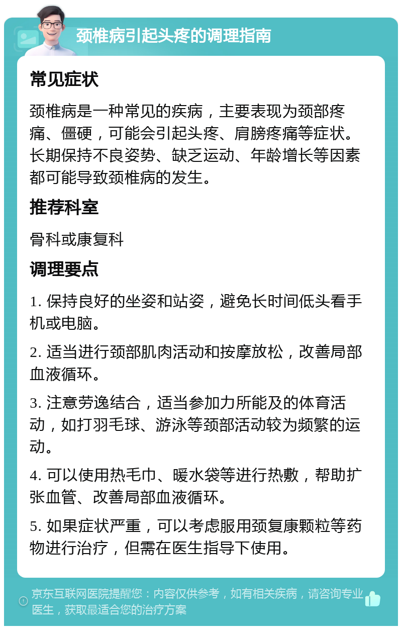 颈椎病引起头疼的调理指南 常见症状 颈椎病是一种常见的疾病，主要表现为颈部疼痛、僵硬，可能会引起头疼、肩膀疼痛等症状。长期保持不良姿势、缺乏运动、年龄增长等因素都可能导致颈椎病的发生。 推荐科室 骨科或康复科 调理要点 1. 保持良好的坐姿和站姿，避免长时间低头看手机或电脑。 2. 适当进行颈部肌肉活动和按摩放松，改善局部血液循环。 3. 注意劳逸结合，适当参加力所能及的体育活动，如打羽毛球、游泳等颈部活动较为频繁的运动。 4. 可以使用热毛巾、暖水袋等进行热敷，帮助扩张血管、改善局部血液循环。 5. 如果症状严重，可以考虑服用颈复康颗粒等药物进行治疗，但需在医生指导下使用。